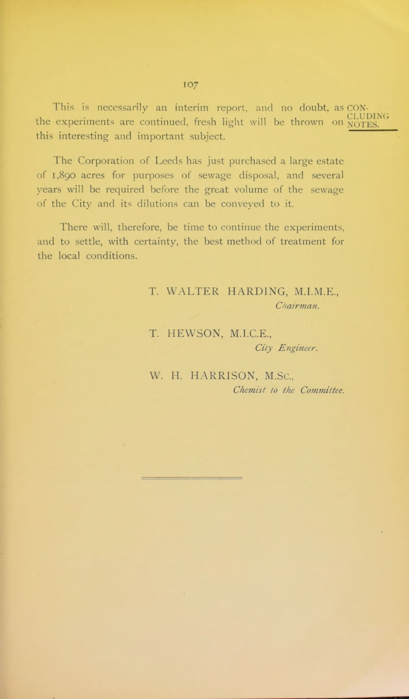 This is necessarily an interim report, and no doubt, as CON- CLUDII' the experiments are continued, fresh li^ht will be thrown on xOTES. this interesting and important subject. The Corporation of Leeds has just purchased a large estate of 1,890 acres for purposes of sewage disposal, and several years will be required before the great volume of the sewage of the City and its dilutions can be conveyed to it. There will, therefore, be time to continue the experiments, and to settle, with certainty, the best method of treatment for the local conditions. T. WALTER HARDING, M.I.M.E., Chair77ian. T. HEWSON, M.I.C.E., City E7igineer. W. H. HARRISON, M.Sc., Che77iist to the Co77wiittee.
