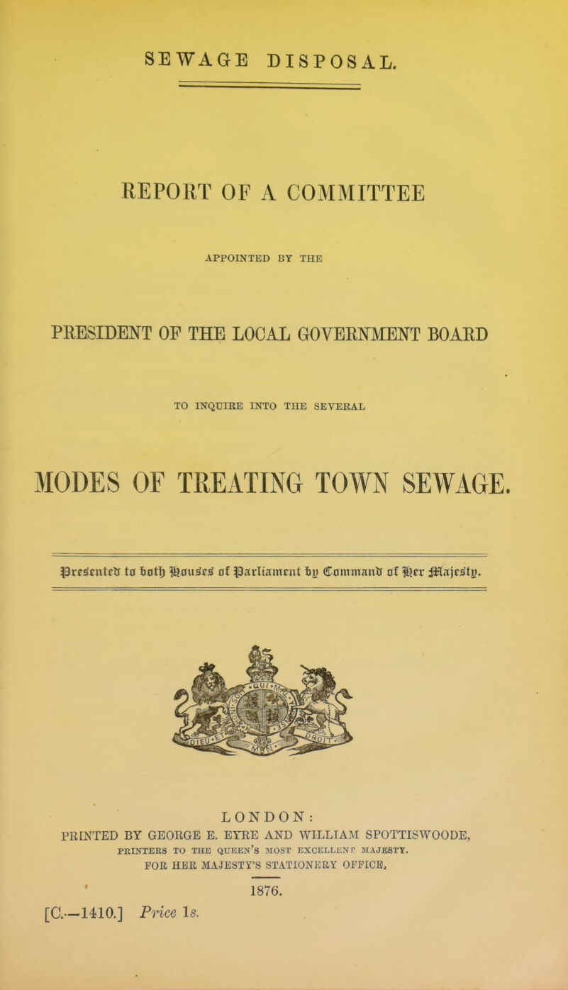 REPORT OF A COMMITTEE APPOINTED BY THE PRESIDENT OP THE LOCAL GOVERNMENT BOARD TO INQUIRE INTO THE SEVERAL MODES OF TREATING TOWN SEWAGE. Pres'entrtf to tat I) of Parliament to Cnwmaulf of Tiler JHajrs'ty. LONDON: PRINTED BY GEORGE E. EYRE AND WILLIAM SPOTTISWOODE, PRINTERS TO THE QUEEN’S MOST EXCELLENT MAJESTY. FOR HER MAJESTY’S STATIONERY OFFICE, f 1876.