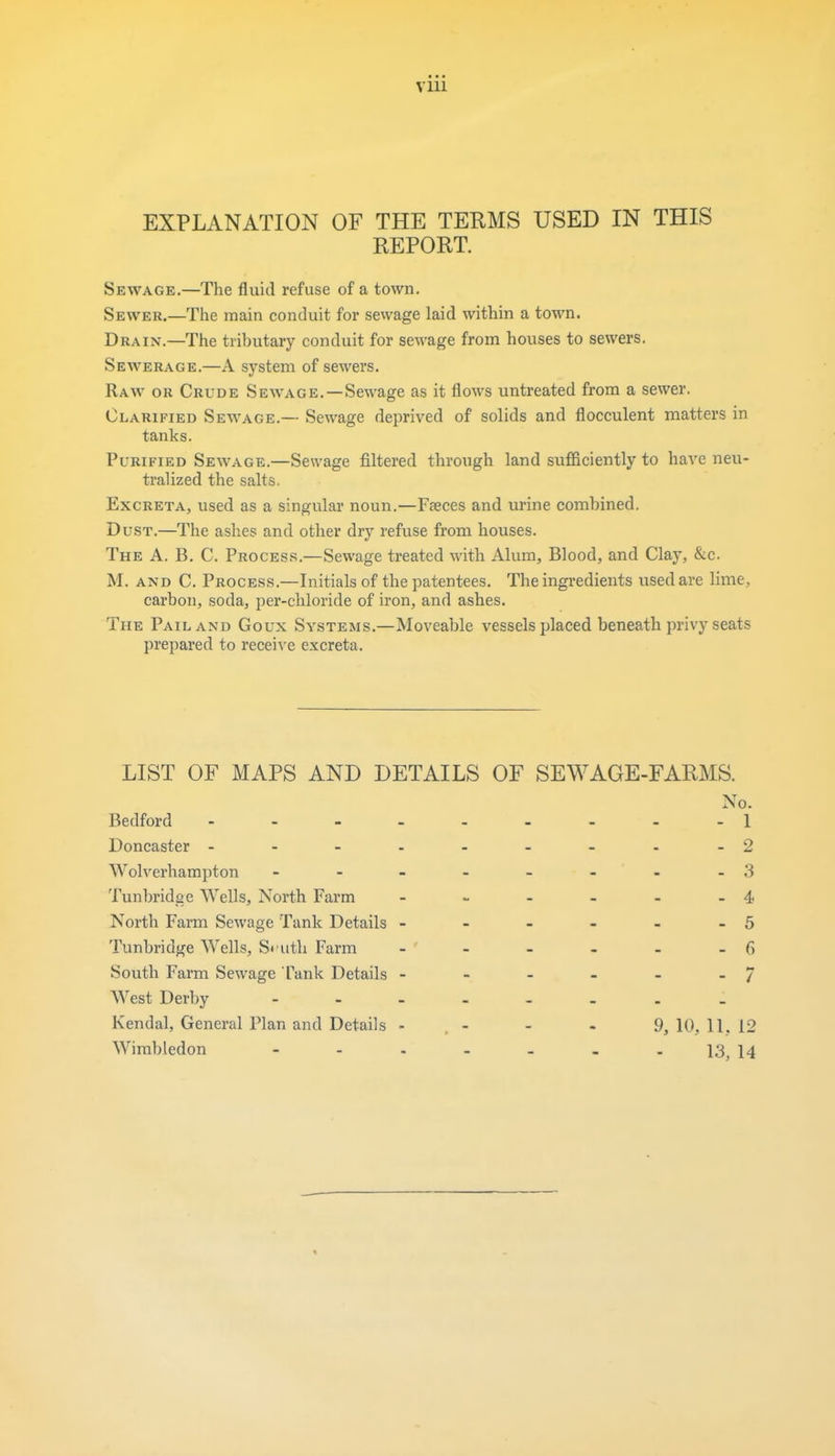 EXPLANATION OF THE TEEMS USED IN THIS REPORT. Sewage.—The fluid refuse of a town. Sewer.—The main conduit for sewage laid within a town. Drain.—The tributary conduit for sewage from houses to sewers. Sewerage.—A system of sewers. Raw or Crude Sewage. — Sewage as it flows untreated from a sewer. Clarified Sewage.— Sewage deprived of solids and flocculent matters in tanks. Purified Sewage.—Sewage filtered through land sufficiently to have neu- tralized the salts. Excreta, used as a singular noun.—Faeces and urine combined. Dust.—The ashes and other dry refuse from houses. The A. B. C. Process.—Sewage treated with Alum, Blood, and Clay, &c. M. and C. Process.—Initials of the patentees. The ingredients used are lime, carbon, soda, per-chloride of iron, and ashes. The Pail and Goux Systems.—Moveable vessels placed beneath privy seats prepared to receive excreta. LIST OF MAPS AND DETAILS OF SEWAGE-FARMS. No. Bedford - - - - - - - - -1 Doncaster - - - - - - - - -2 Wolverhampton - - - - - - - -3 Tunbridge Wells, North Farm - - - - - -4 North Farm Sewage Tank Details - - - - - - 5 Tunbridge Wells, South Farm - - - - - -6 South Farm Sewage Tank Details - - - - - - / West Derby - Kendal, General Plan and Details - - - - 9, 10, 11. 12 Wimbledon - - - - - . -13^4