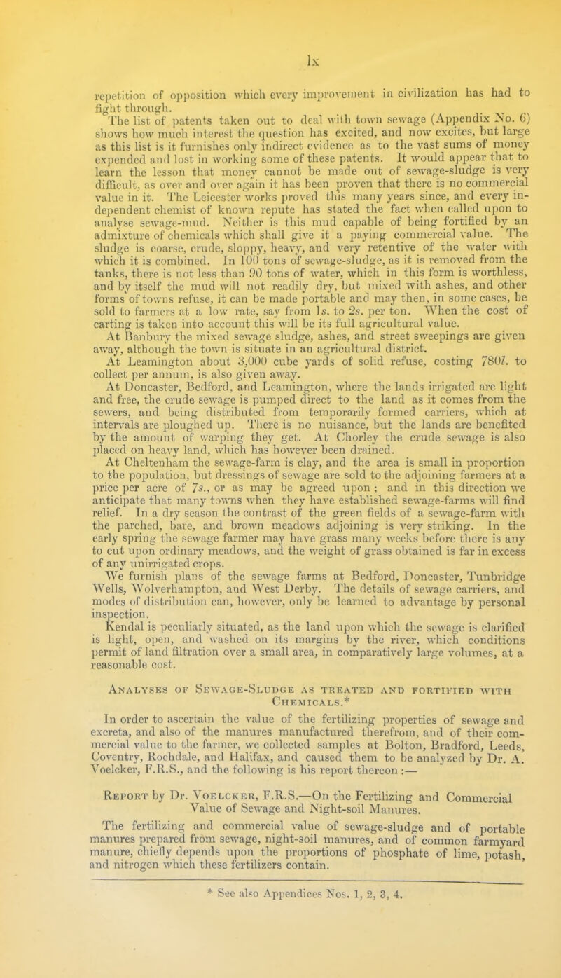 repetition of opposition which every improvement in civilization has had to fight through. The list of patents taken out to deal with town sewage (Appendix No. G) shows how much interest the question has excited, and now excites, but large as this list is it furnishes only indirect evidence as to the vast sums of money expended and lost in working some of these patents. It would appear that to learn the lesson that money cannot be made out of sewage-sludge is very difficult, as over and over again it has been proven that there is no commercial value in it. The Leicester works proved this many years since, and every in- dependent chemist of known repute has stated the fact when called upon to analyse sewage-mud. Neither is this mud capable of being fortified by an admixture of chemicals which shall give it a paying commercial value. The sludge is coarse, crude, sloppy, heavy, and very retentive of the water with which it is combined. In 100 tons of sewage-sludge, as it is removed from the tanks, there is not less than .90 tons of water, which in this form is worthless, and by itself the mud will not readily dry, but mixed with ashes, and other forms of towns refuse, it can be made portable and may then, in some cases, be sold to farmers at a low rate, say from Is. to 2s. per ton. When the cost of carting is taken into account this will be its full agricultural value. At Banbury the mixed sewage sludge, ashes, and street sweepings are given away, although the town is situate in an agricultural district. At Leamington about 3,000 cube yards of solid refuse, costing 7801. to collect per annum, is also given away. At Doncaster, Bedford, and Leamington, where the lands irrigated are light and free, the crude sewage is pumped direct to the land as it comes from the sewers, and being distributed from temporarily formed carriers, which at intervals are ploughed up. There is no nuisance, but the lands are benefited by the amount of warping they get. At Chorley the crude sewage is also placed on heavy land, which has however been drained. At Cheltenham the sewage-farm is clay, and the area is small in proportion to the population, but dressings of sewage are sold to the adjoining farmers at a price per acre of 7s., or as may be agreed upon; and in this direction we anticipate that many towns when they have established sewage-farms will find relief. In a dry season the contrast of the green fields of a sewage-farm with the parched, bare, and brown meadows adjoining is very striking. In the early spring the sewage farmer may have grass many weeks before there is any to cut upon ordinary meadows, and the weight of grass obtained is far in excess of any unirrigated crops. We furnish plans of the sewage farms at Bedford, Doncaster, Tunbridge Wells, Wolverhampton, and West Derby. The details of sewage carriers, and modes of distribution can, however, only be learned to advantage by personal inspection. Kendal is peculiarly situated, as the land upon which the sewage is clarified is light, open, and washed on its margins by the river, which conditions permit of land filtration over a small area, in comparatively large volumes, at a reasonable cost. Analyses of Sewage-Sludge as treated and fortified with Chemicals.* In order to ascertain the value of the fertilizing properties of sewage and excreta, and also of the manures manufactured therefrom, and of their com- mercial value to the farmer, we collected samples at Bolton, Bradford, Leeds, Coventry, Rochdale, and Halifax, and caused them to be analyzed by Dr. A. Voelcker, F.R.S., and the following is his report thereon :— Report by Dr. Voelcker, F.R.S.—On the Fertilizing and Commercial Value of Sewage and Night-soil Manures. The fertilizing and commercial value of sewage-sludge and of portable manures prepared from sewage, night-soil manures, and of common farmyard manure, chiefly depends upon the proportions of phosphate of lime, potash, and nitrogen which these fertilizers contain. * See also Appendices Nos. 1, 2, 3, 4.