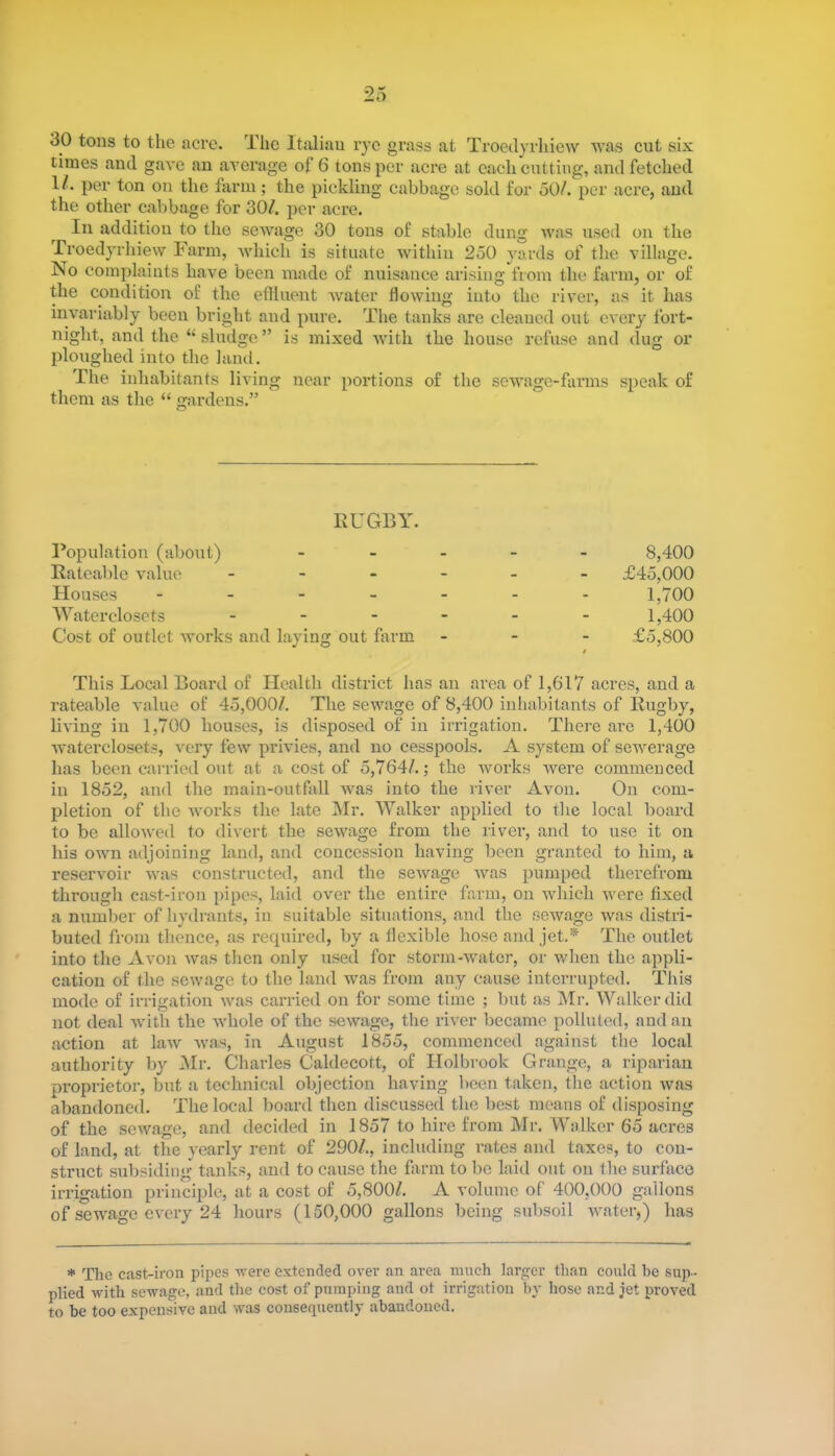30 tons to the acre. The Italian rye grass at Troedyrhiew was cut six times and gave an average ot 6 tons per acre at each cutting, and fetched 1/. per ton on the farm; the pickling cabbage sold for 50/. per acre, and the other cabbage for 30/. per acre. In addition to the sewage 30 tons of stable dung was used on the Troedyrhiew Farm, which is situate within 250 yards of the village. No complaints have been made of nuisance arising from the farm, or of the condition of the effluent water flowing into the river, as it has invariably been bright and pure. The tanks are cleaned out every fort- night, and the “sludge” is mixed with the house refuse and dug or ploughed into the land. The inhabitants living near portions of the sewage-farms speak of them as the “ gardens.” RUGBY. Population (about) Rateable value - Houses - Waterdosets - Cost of outlet works and laying out farm 8.400 £45,000 1,700 1.400 £5,800 This Local Board of Health district has an area of 1,617 acres, and a rateable value of 45,000/. The sewage of 8,400 inhabitants of Rugby, living in 1,700 houses, is disposed of in irrigation. There are 1,400 waterdosets, very few privies, and no cesspools. A system of sewerage has been carried out at a cost of 5,764/.; the works were commenced in 1852, and the main-outfall was into the river Avon. On com- pletion of the works the late Mr. Walker applied to the local board to be allowed to divert the sewage from the river, and to use it on his own adjoining land, and concession having been granted to him, a reservoir was constructed, and the sewage was pumped therefrom through cast-iron pipes, laid over the entire farm, on which were fixed a number of hydrants, in suitable situations, and the sewage was distri- buted from thence, as required, by a flexible hose and jet.* The outlet into the Avon was then only used for storm-water, or when the appli- cation of the sewage to the land was from any cause interrupted. This mode of irrigation was carried on for some time ; but as Mr. Walker did not deal with the whole of the sewage, the river became polluted, and an action at law was, in August 1855, commenced against the local authority by Mr. Charles Caldecott, of Holbrook Grange, a riparian proprietor, but a technical objection having been taken, the action was abandoned. The local board then discussed the best means of disposing of the sewage, and decided in 1857 to hire from Mr. Walker 65 acres of land, at the yearly rent of 290/., including rates and taxes, to con- struct subsiding tanks, and to cause the farm to be laid out on the surface irrigation principle, at a cost of 5,800/. A volume of 400,000 gallons of sewage every 24 hours (150,000 gallons being subsoil water,) has * The cast-iron pipes were extended over an area much larger than could he sup- plied with sewage, and the cost of pumping and ot irrigation by hose and jet proved to he too expensive and was consequently abandoned.