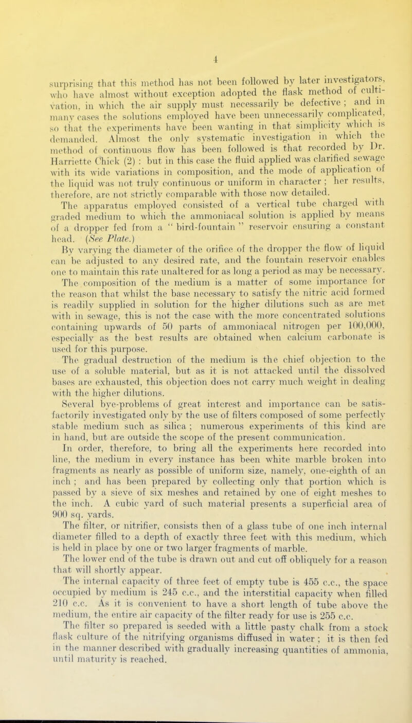 -1 surprising that this method lias not been followed by later investigators, who have almost without exception adopted the flask method of culti- vation, in which the air supply must necessarily be defective ; and in many eases the solutions employed have been unnecessarily complicated, so that the experiments have been wanting in that simplicity which is demanded. Almost the only systematic investigation in which the method of continuous flow has been followed is that recorded by lb. Harriette Chick (2) : but in this case the fluid applied was clarified sewage with its wide variations in composition, and the mode of application of the liquid was not truly continuous or uniform in character ; her results, therefore, arc not strictly comparable with those now detailed. The apparatus employed consisted ol a vertical tube charged with graded medium to which the ammoniacal solution is applied by means of a dropper fed from a “ bird-fountain ” reservoir ensuring a constant head. (See Plate.) By varying the diameter of the orifice ol the dropper the flow of liquid can be adjusted to any desired rate, and the fountain reservoir enables one to maintain this rate unaltered for as long a period as may be necessary. The composition of the medium is a matter of some importance for the reason that whilst the base necessary to satisfy the nitric acid formed is readily supplied in solution for the higher dilutions such as are met with in sewage, this is not the case with the more concentrated solutions containing upwards of 50 parts of ammoniacal nitrogen per 100,000, especially as the best results are obtained when calcium carbonate is used for this purpose. The gradual destruction of the medium is the chief objection to the use of a soluble material, but as it is not attacked until the dissolved bases are exhausted, this objection does not carry much weight in dealing with the higher dilutions. Several bye-problems of great interest and importance can be satis- factorily investigated only by the use of filters composed of some perfectly stable medium such as silica ; numerous experiments of this kind are in hand, but are outside the scope of the present communication. In order, therefore, to bring all the experiments here recorded into line, the medium in every instance has been white marble broken into fragments as nearly as possible of uniform size, namely, one-eighth of an inch ; and has been prepared by collecting only that portion which is passed by a sieve of six meshes and retained by one of eight meshes to the inch. A cubic yard of such material presents a superficial area of 900 sq. yards. The filter, or nitrifier, consists then of a glass tube of one inch internal diameter filled to a depth of exactly three feet with this medium, which is held in place by one or two larger fragments of marble. The lower end of the tube is drawn out and cut off obliquely for a reason that will shortly appear. The internal capacity of three feet of empty tube is 455 c.c., the space occupied by medium is 245 c.c., and the interstitial capacity when filled 210 c.c. As it is convenient to have a short length of tube above the medium, the entire air capacity of the filter ready for use is 255 c.c. The filter so prepared is seeded with a little pasty chalk from a stock flask culture of the nitrifying organisms diffused in water ; it is then fed in the manner described with gradually increasing quantities of ammonia, until maturity is reached.