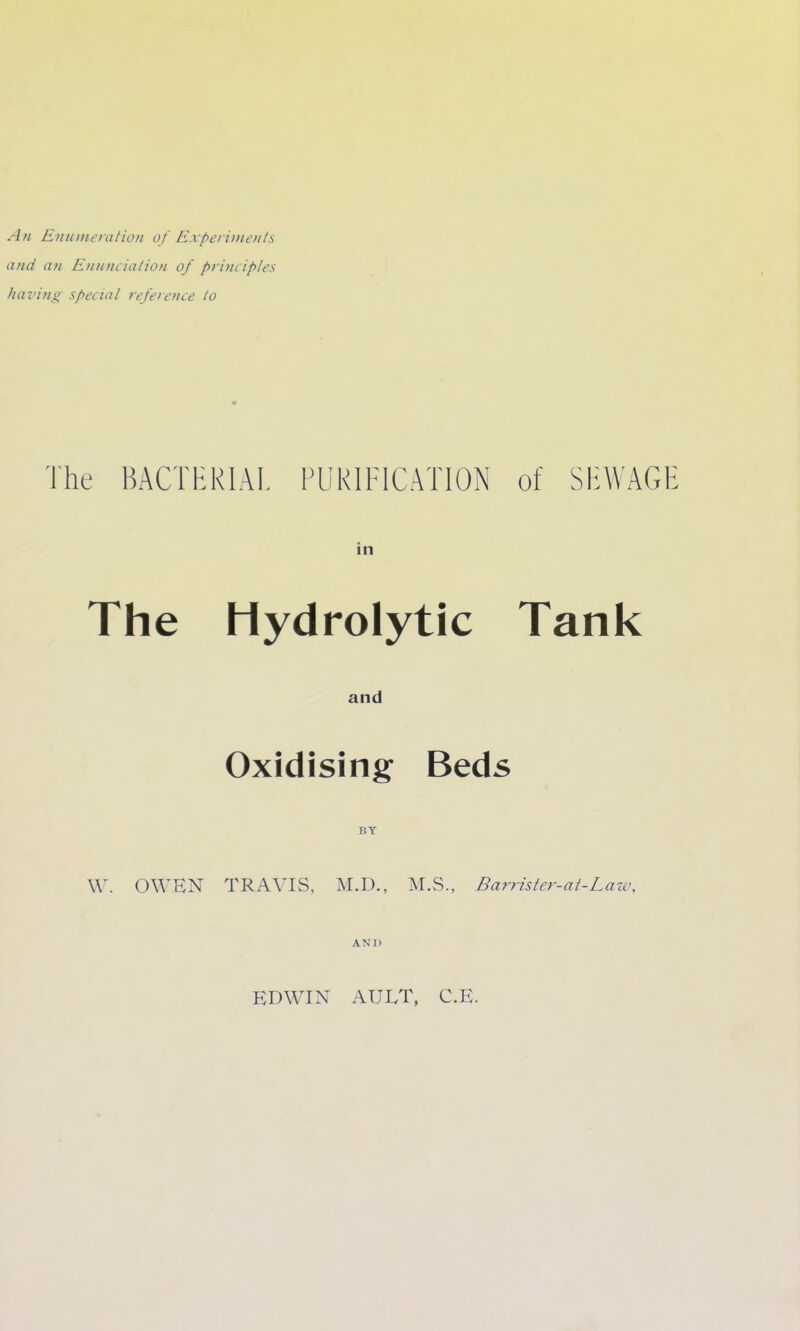 An Enunieratioi of Experiments and an Enn?iciaiion of principles liavino special reference to The BACTHRIAL FUKIFICATION The Hydrolytic and Oxidising Beds BY \V. OWEN TRAVIS, M.D., M.S., Barristcr-at-Lait\ AND of Sli^VAGl Tank EDWIN AULT, C.E.