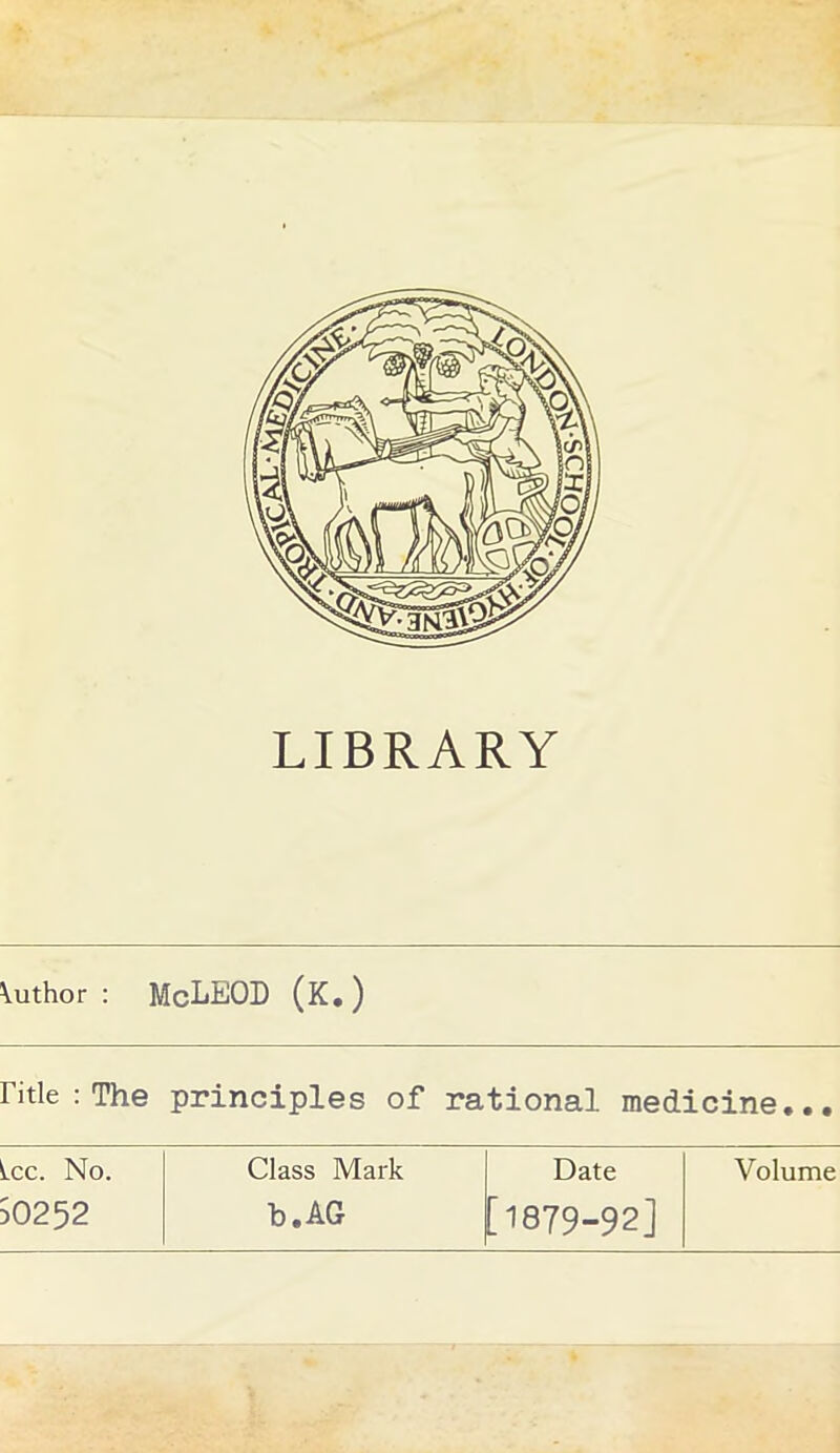 LIBRARY \uthor : McLEOD (K.) Fitle : The principles of rational medicine... Lee. No. Class Mark Date Volume 50252 b.AG [1879-92]