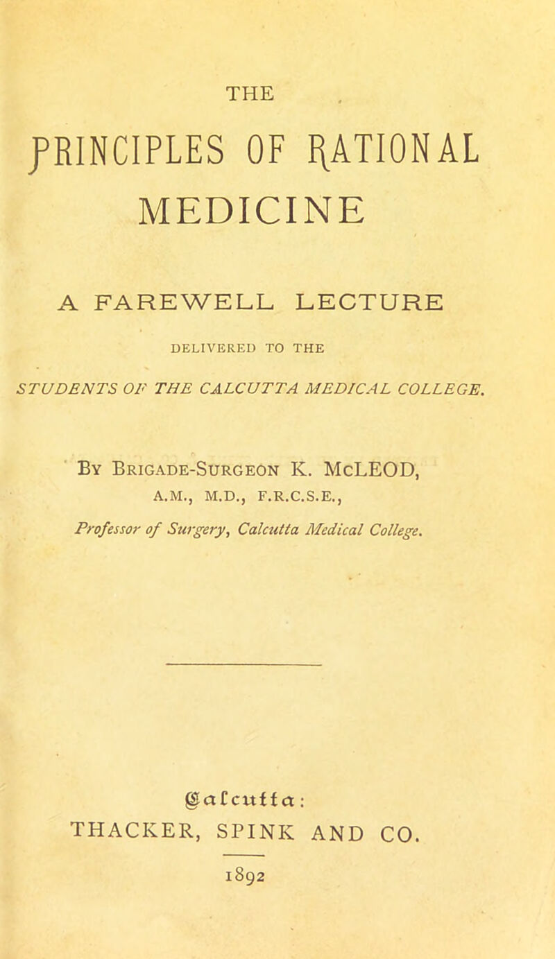 THE PRINCIPLES OF RATIONAL MEDICINE A FAREWELL LECTURE DELIVERED TO THE STUDENTS OP THE CALCUTTA MEDICAL COLLEGE. By Brigade-Surgeon K. McLEOD, A.M., M.D., F.R.C.S.E., Professor of Surgery, Calcutta Medical College. ©afcitffct: THACKER, SPINK AND CO. 1892