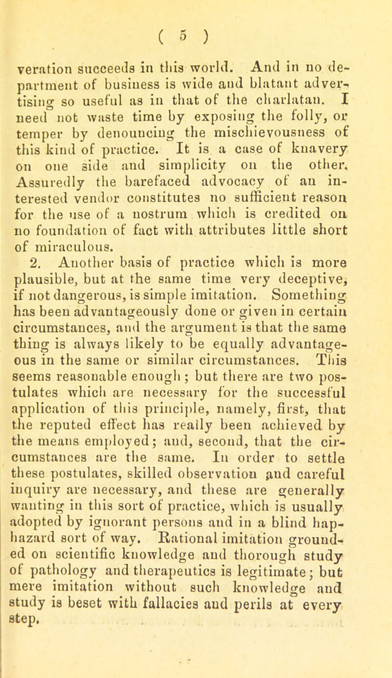 veration succeeds in this world. And in no de- partment of business is wide and blatant adver- tising so useful as in that of the charlatan. I need not waste time by exposing the folly, or temper by denouncing the mischievousness of this kind of practice. It is a case of knavery on one side and simplicity on the other. Assuredly the barefaced advocacy of an in- terested vendor constitutes no sufficient reason for the use of a nostrum which is credited on no foundation of fact with attributes little short of miraculous. 2. Another basis of practice which is more plausible, but at the same time very deceptive, if not dangerous, is simple imitation. Something has been advantageously done or given in certain circumstances, and the argument is that the same thing is always likely to be equally advantage- ous in the same or similar circumstances. This seems reasonable enough ; but there are two pos- tulates which are necessary for the successful application of this principle, namely, first, that the reputed effect has really been achieved by the means employed; and, second, that the cir- cumstances are the same. In order to settle these postulates, skilled observation p,ud careful iuquiry are necessary, and these are generally wanting in this sort of practice, which is usually adopted by ignorant persons and in a blind hap- hazard sort of way. Rational imitation ground- ed on scientific knowledge and thorough study of pathology and therapeutics is legitimate; but mere imitation without such knowledge and study is beset with fallacies aud perils at every step.