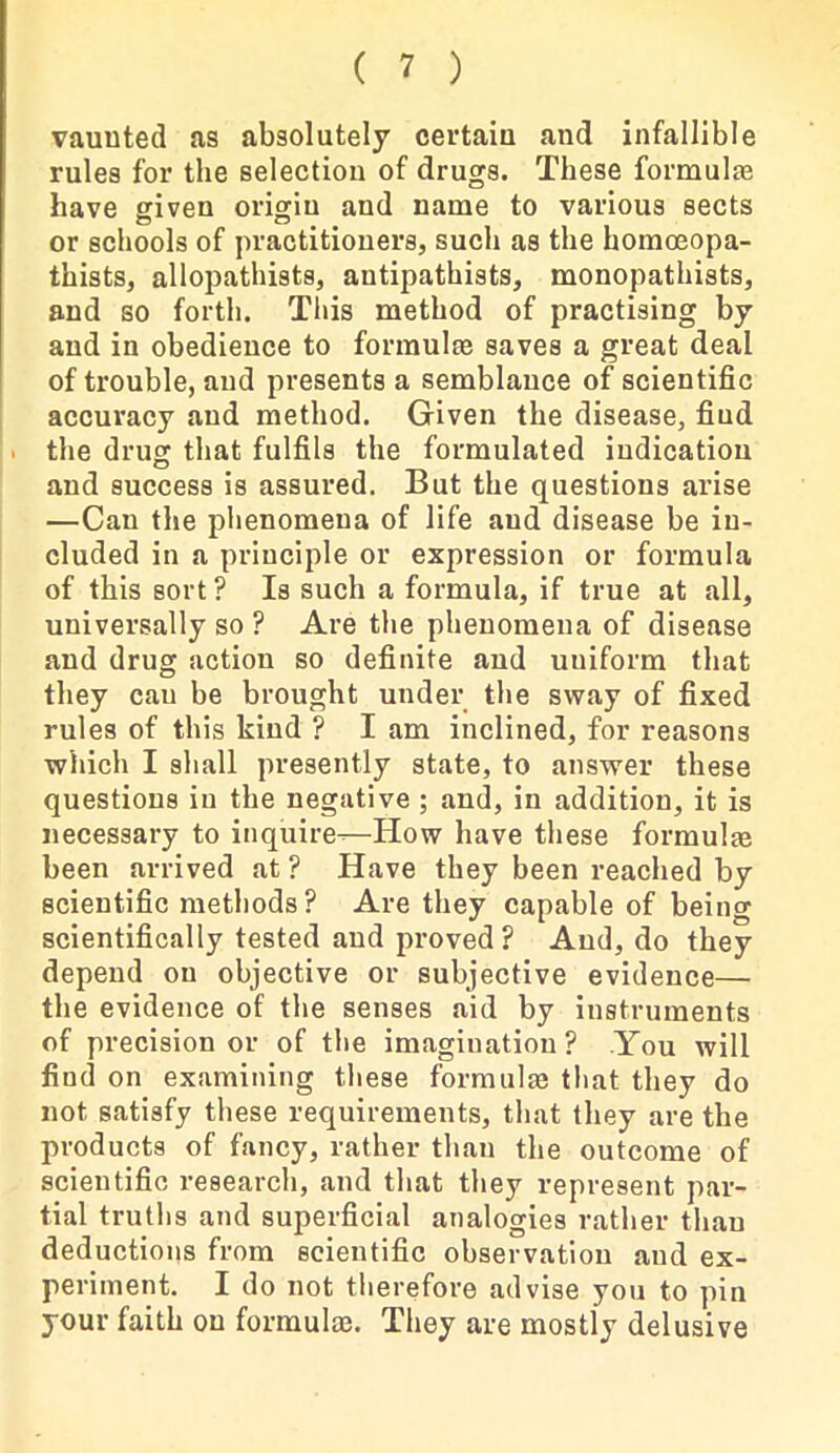 vaunted as absolutely certain and infallible rules for the selection of drugs. These formulas have given origin and name to various sects or schools of practitioners, such as the homoeopa- thists, allopathists, autipathists, monopathists, and so forth. This method of practising by and in obedience to formulae saves a great deal of trouble, and presents a semblance of scientific accuracy and method. Given the disease, fiud the drug that fulfils the formulated indication and success is assured. But the questions arise —Can the phenomena of life and disease be in- cluded in a principle or expression or formula of this sort ? Is such a formula, if true at all, universally so ? Are the phenomena of disease and drug action so definite and uuiform that they cau be brought under the sway of fixed rules of this kind ? I am inclined, for reasons which I shall presently state, to answer these questions in the negative ; and, in addition, it is necessary to inquire-—How have these formula been arrived at ? Have they been reached by scientific methods? Are they capable of being scientifically tested and proved ? And, do they depend on objective or subjective evidence— the evidence of the senses aid by instruments of precision or of the imagination? You will find on examining these formulae that they do not satisfy these requirements, that they are the products of fancy, rather than the outcome of scientific research, and that they represent par- tial truths and superficial analogies rather than deductions from scientific observation and ex- periment. I do not therefore advise you to pin your faith on formula}. They are mostly delusive