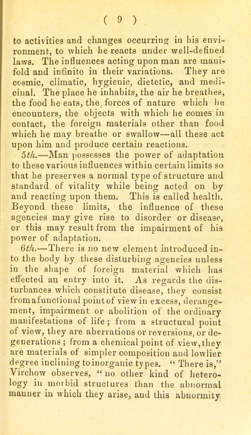 to activities and changes occurring in his envi- ronment, to which lie reacts under well-defined laws. The influences acting upon man are mani- fold and infinite iu their variations. They are cosmic, climatic, hygienic, dietetic, and medi- cinal. The place he inhabits, the air he breathes, the food he eats, the forces of nature which he encounters, the objects with which he comes in contact, the foreign materials other than food which he may breathe or swallow—all these act upon him and produce certain reactions. 5th.—Man possesses the power of adaptation to these various influences within certain limits so that he preserves a normal type of structure and standard of vitality while being acted on by and reacting upon them. This is called health. Beyond these limits, the influence of these agencies may give rise to disorder or disease, or this may result from the impairment of his power of adaptation. 6th.—There is no new element introduced in- to the body by these disturbing agencies unless in the shape of foreign material which has effected an entry into it. As regards the dis- turbances which constitute disease, they consist tromafuuctioual pointof view iu excess, derange- ment, impairment or abolition of the ordinary manifestations of life ; from a structural point of view, they are aberrations or reversions, or de- generations ; from a chemical point of view,they are materials of simpler composition and lowlier degree inclining to inorganic types. “ There is,” Virchow observes, “ no other kind of hetero- logy m morbid structures than the abnormal manner in which they arise, and this abnormity