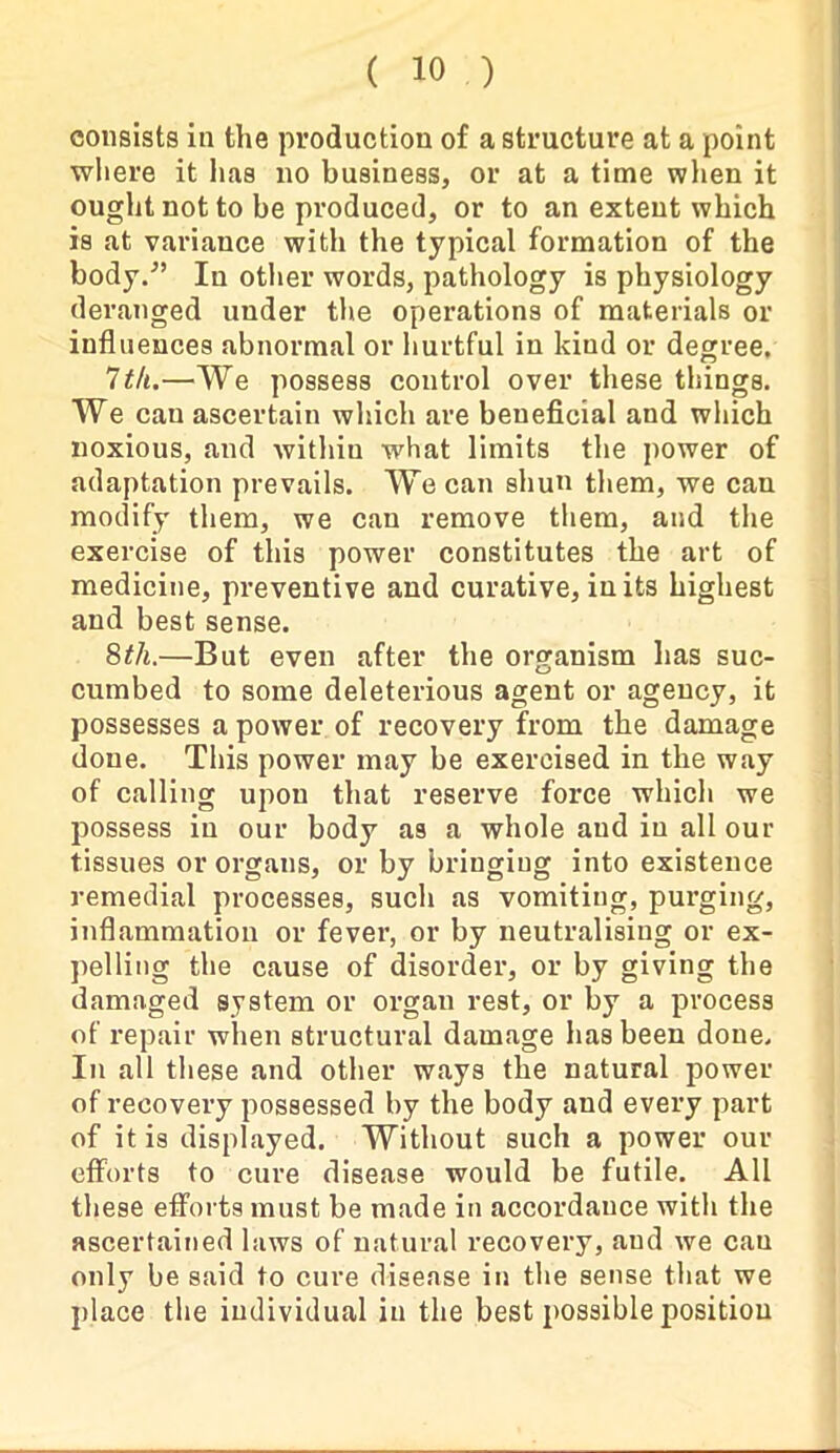 consists in the production of a structure at a point where it has no business, or at a time when it ought not to be produced, or to an extent which is at variance with the typical formation of the body/’ In other words, pathology is physiology deranged under the operations of materials or influences abnormal or hurtful in kind or degree. 7 th.—We possess control over these things. We can ascertain which are beneficial and which noxious, and within what limits the power of adaptation prevails. We can shun them, we can modify them, we can remove them, and the exercise of this power constitutes the art of medicine, preventive and curative, in its highest and best sense. 8th.—But even after the organism has suc- cumbed to some deleterious agent or agency, it possesses a power of recovery from the damage done. This power may be exercised in the way of calling upon that reserve force which we possess in our body as a whole and in all our tissues or organs, or by bringing into existence remedial processes, such as vomiting, purging, inflammation or fever, or by neutralising or ex- pelling the cause of disorder, or by giving the damaged system or organ rest, or by a process of repair when structural damage has been done. In all these and other ways the natural power of recovery possessed by the body and every part of it is displayed. Without such a power our efforts to cure disease would be futile. All these efforts must be made in accordance with the ascertained laws of natural recovery, aud we cau only be said to cure disease in the sense that we place the individual in the best possible position