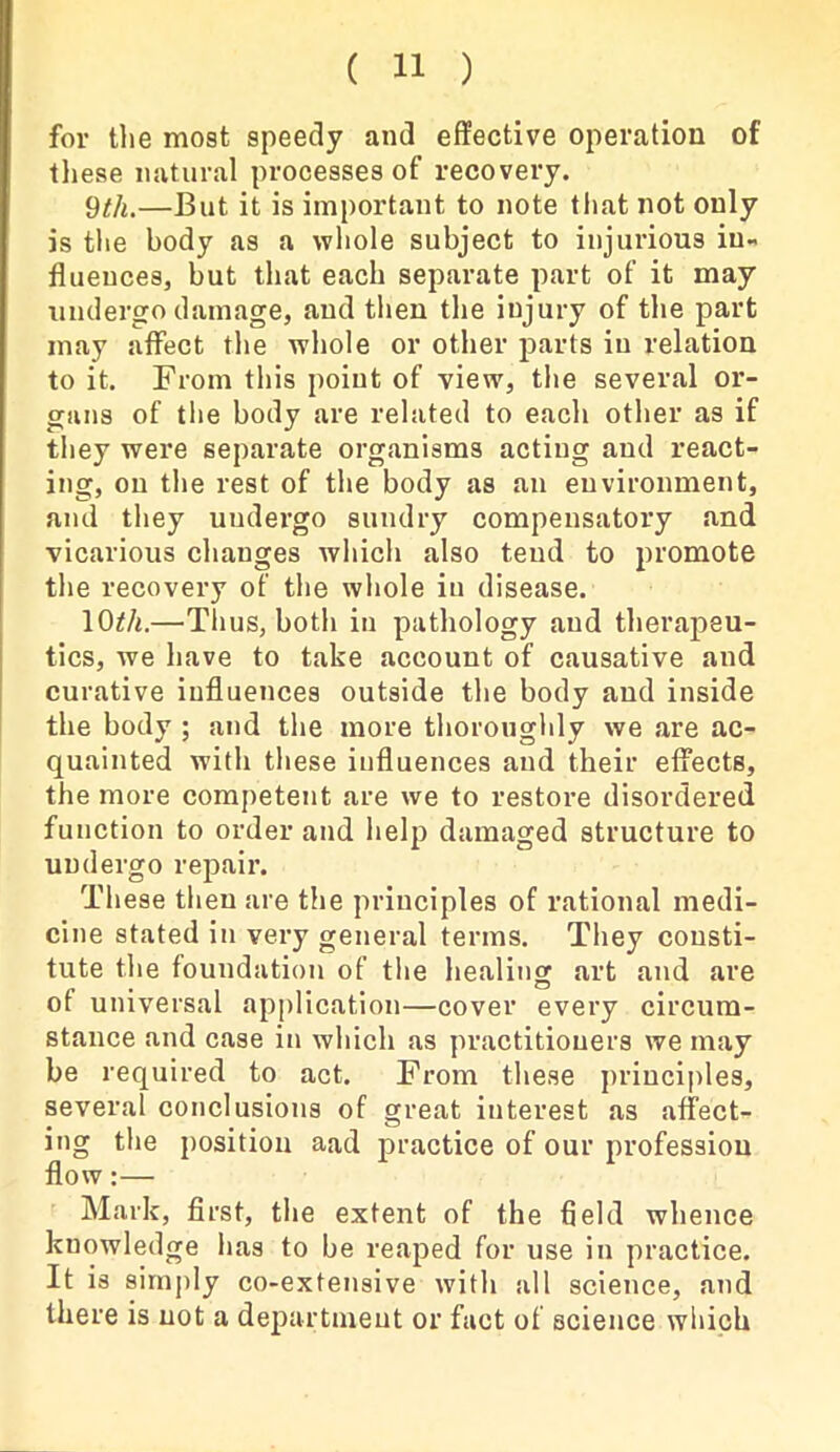 for the most speedy and effective operation of these natural processes of recovery. 9th.—But it is important to note that not only is the body as a whole subject to injurious in- fluences, but that each separate part of it may undergo damage, and then the injury of the part may affect the whole or other parts in relation to it. From this point of view, the several or- gans of the body are related to each other as if they were separate organisms acting and react- ing, on the rest of the body as an environment, and they undergo sundry compensatory and vicarious changes which also tend to promote the recovery of the whole in disease. 10th.—Thus, both in pathology and therapeu- tics, we have to take account of causative and curative influences outside the body and inside the body ; and the more thoroughly we are ac- quainted with these influences and their effects, the more competent are we to restore disordered function to order and help damaged structure to undergo repair. These then are the principles of rational medi- cine stated in very general terms. They consti- tute the foundation of the healing art and are of universal application—cover every circum- stance and case in which as practitioners we may be required to act. From these principles, several conclusions of great interest as affect- ing the position aad practice of our profession flow:— Mark, first, the extent of the field whence knowledge lias to be reaped for use in practice. It is simply co-extensive with all science, and there is not a department or fact of science which