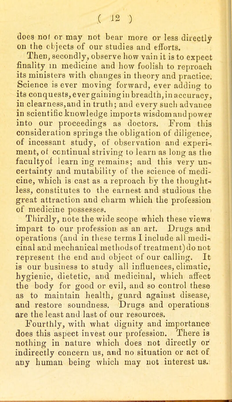 does not or may not bear more or less directly on the objects of our studies and efforts. Then, secondly, observe how vain it is to expect finality in medicine and how foolish to reproach its ministers with changes in theory and practice. Science is ever moving forward, ever addino- to its conquests, ever gaining in breadth, in accuracy, in clearness,and in truth; and every such advance in scientific knowledge imports wisdom and power into our proceedings as doctors. From this consideration springs the obligation of diligence, of incessant study, of observation and experi- ment, of continual striving to learn as long as the facultyof learn ing remains; and this very un- certainty and mutability of the science of medi- cine, which is cast as a reproach by the thought- less, constitutes to the earnest and studious the great attraction and charm which the profession of medicine possesses. Thirdly, note the wide scope which these views impart to our profession as an art. Drugs and operations (and in these terms I include all medi- cinal and mechanical methodsof treatment) do not represent the end and object of our calling. It is our business to study all influences, climatic, hygienic, dietetic, and medicinal, which affect the body for good or evil, and so control these as to maintain health, guard against disease, and restore soundness. Drugs and operations are the least and last of our resources. Fourthly, with what dignity and importance does this aspect invest our profession. There is nothing in nature which does not directly or indirectly concern us, and no situation or act of any human being which may not interest us.