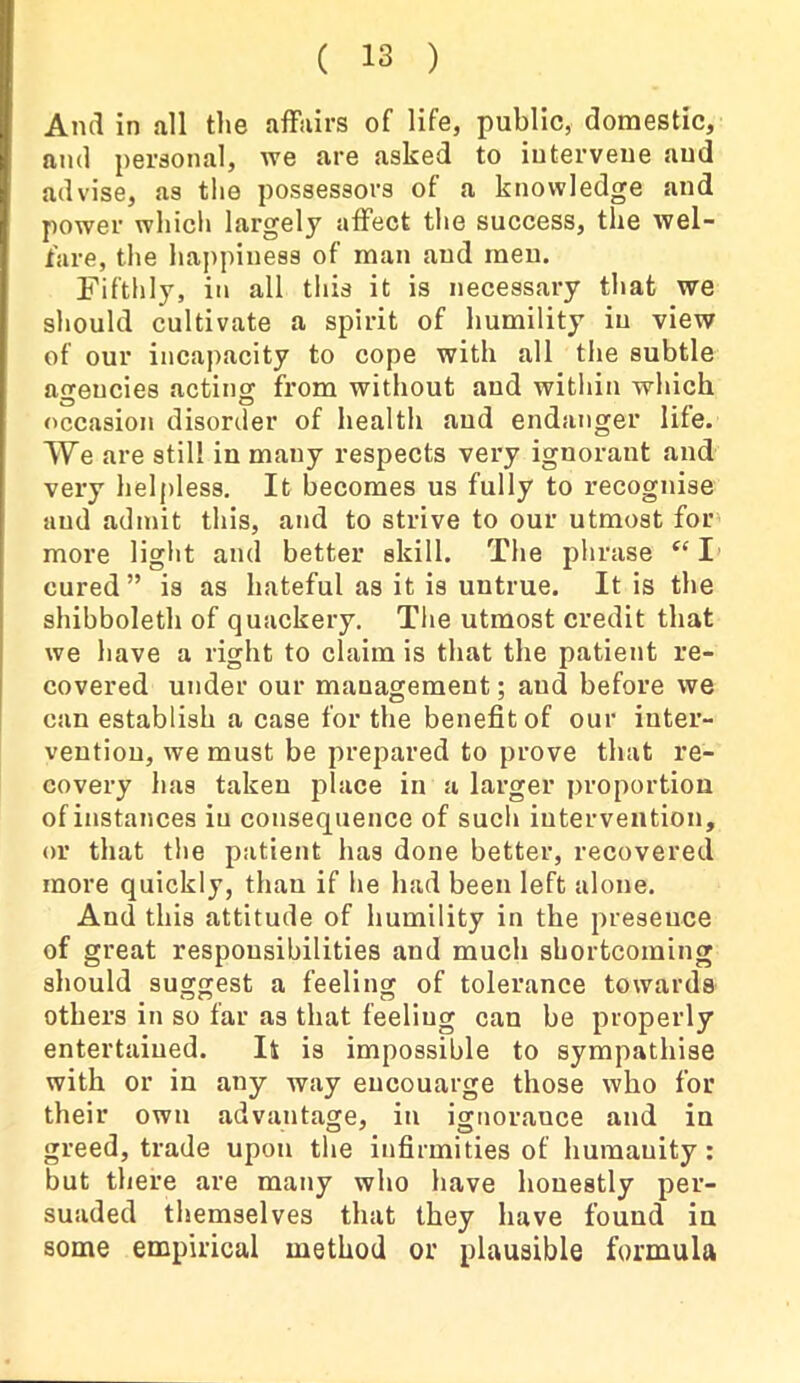 And in all the affairs of life, public, domestic, and personal, we are asked to intervene and advise, as the possessors of a knowledge and power which largely affect the success, the wel- fare, the happiness of man and meu. Fifthly, in all this it is necessary that we should cultivate a spirit of humility in view of our incapacity to cope with all the subtle agencies acting from without and within which occasion disorder of health and endanger life. We are still in many respects very ignorant and very helpless. It becomes us fully to recognise and admit this, and to strive to our utmost for more light and better skill. The phrase “ I cured” is as hateful as it is untrue. It is the shibboleth of quackery. The utmost credit that we have a right to claim is that the patient re- covered under our management; aud before we can establish a case for the benefit of our inter- vention, we must be prepared to prove that re- covery has taken place in a larger proportion of instances in consequence of such intervention, or that the patient has done better, recovered more quickly, than if he had been left alone. Aud this attitude of humility in the presence of great responsibilities and much shortcoming should suggest a feeling of tolerance towards others in so far as that feeling can be properly entertained. It is impossible to sympathise with or in any way eucouarge those who for their own advantage, in ignorance and in greed, trade upon the infirmities of humanity: but there are many who have honestly per- suaded themselves that they have found in some empirical method or plausible formula