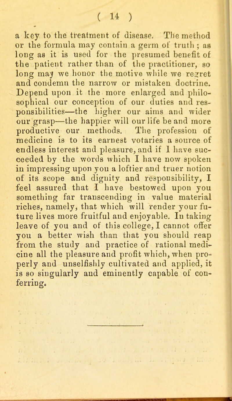 a key to the treatment of disease. The method or the formula may contain a germ of truth ; as long as it is used for the presumed benefit of the patient rather than of the practitioner, so long may we honor the motive while we regret and condemn the narrow or mistaken doctrine. Depend upon it the more enlarged and philo- sophical our conception of our duties and res- ponsibilities—the higher our aims and wider our grasp—the happier will our life be and more productive our methods. The profession of medicine is to its earnest votaries a source of endless interest and pleasure, and if 1 have suc- ceeded by the words which I have now spoken in impressing upon you a loftier and truer notion of its scope and dignity and responsibility, I feel assured that I have bestowed upon you something far transcending; in value material riches, namely, that which will render your fu- ture lives more fruitful and enjoyable. In taking leave of you and of this college, I cannot offer you a better wish than that you should reap from the study and practice of rational medi- cine all the pleasure and profit which, when pro- perly and unselfishly cultivated and applied, it is so singularly and eminently capable of con- ferring.