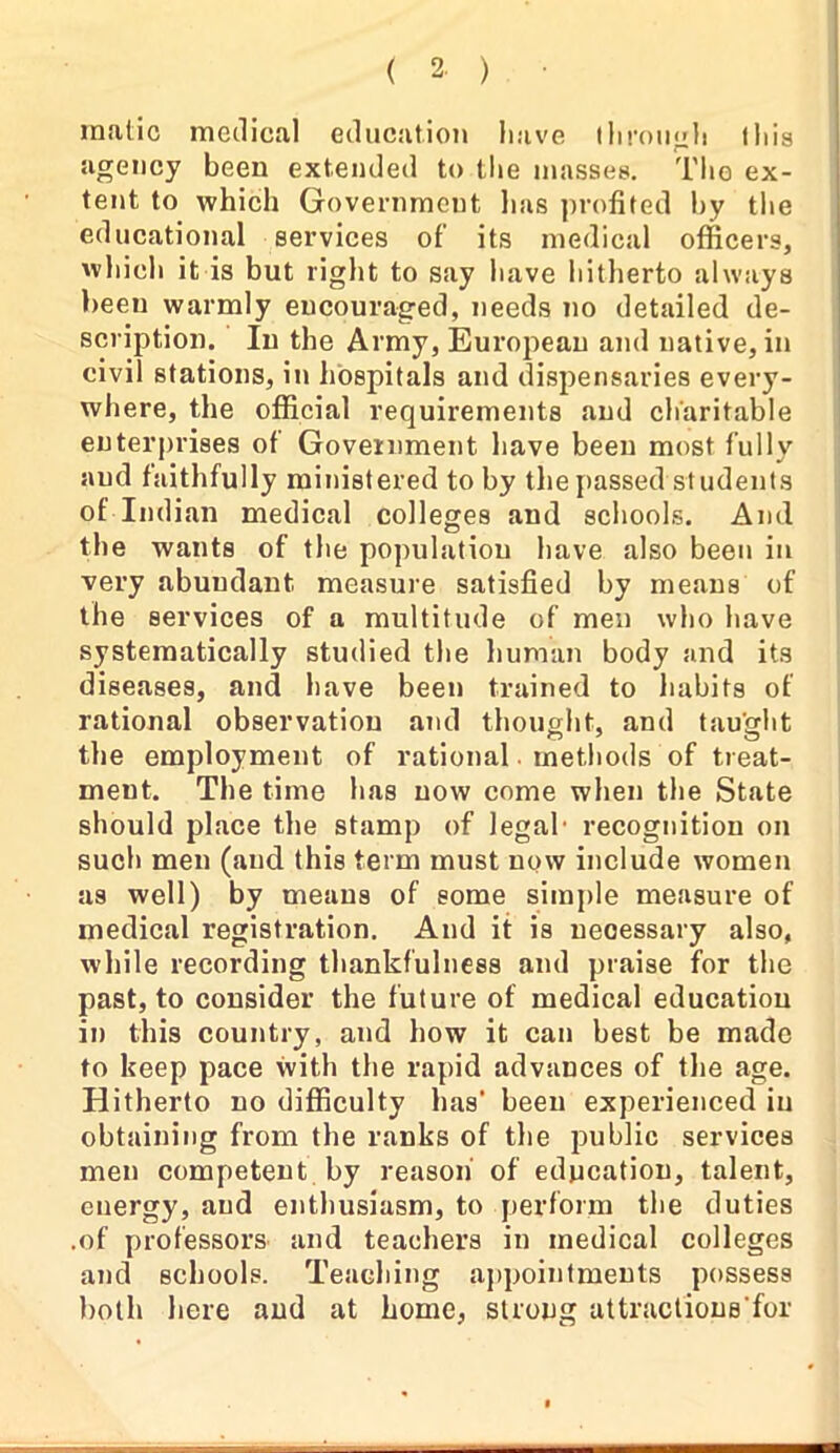 malic medical education have through this agency been extended to the masses. The ex- tent to which Government lias profited hy the educational services of its medical officers, which it is but right to say have hitherto always been warmly encouraged, needs no detailed de- scription. In the Army, European and native, in civil stations, in hospitals and dispensaries every- where, the official requirements and charitable enterprises of Government have been most fully and faithfully ministered to by the passed students of Indian medical colleges and schools. And the wants of the population have also been in very abundant measure satisfied by means of the services of a multitude of men who have systematically studied the human body and its diseases, and have been trained to habits of rational observation and thought, and taught the employment of rational. methods of treat- ment. The time has now come when the State should place the stamp of legal* recognition on such men (and this term must now include women as well) by means of some simple measure of medical registration. And it is necessary also, while recording thankfulness and praise for the past, to consider the future of medical education in this country, and how it can best be made to keep pace with the rapid advances of the age. Hitherto no difficulty has' been experienced in obtaining from the ranks of the public services men competent by reason of education, talent, energy, and enthusiasm, to perform the duties .of professors and teachers in medical colleges and schools. Teaching appointments possess both here and at home, strong attractions for