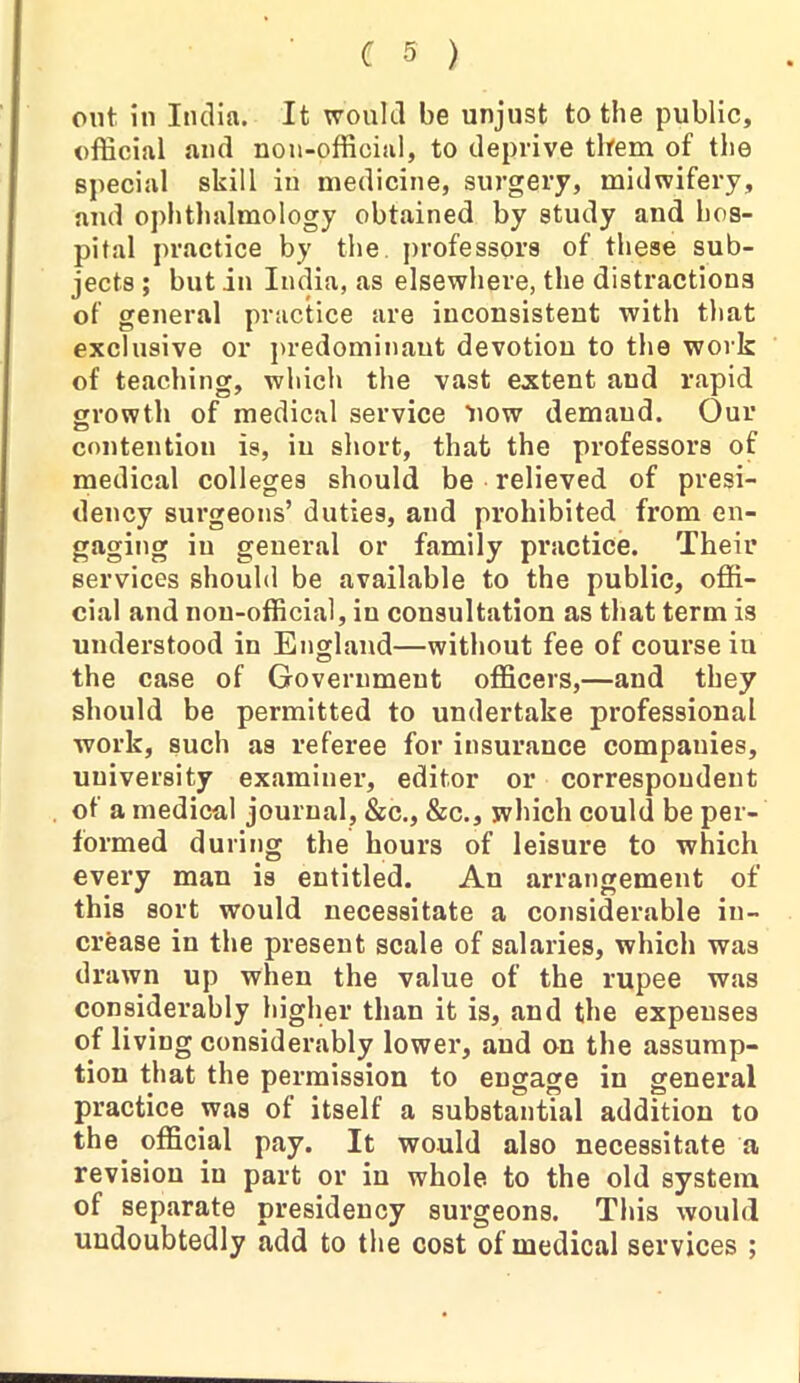 out in India. It would be unjust to the public, official and non-official, to deprive them of the special skill in medicine, surgery, midwifery, and ophthalmology obtained by study and hos- pital practice by the professors of these sub- jects ; but in India, as elsewhere, the distractions of general practice are inconsistent with that exclusive or predominant devotion to the work of teaching, which the vast extent and rapid growth of medical service 'now demand. Our contention is, in short, that the professors of medical colleges should be relieved of presi- dency surgeons’ duties, and prohibited from en- gaging in general or family practice. Their services should be available to the public, offi- cial and non-official, in consultation as that term is understood in England—without fee of course iu the case of Government officers,—and they should be permitted to undertake professional work, such as referee for insurance companies, university examiner, editor or correspondent of a medical journal, &c., &c., which could be per- formed during the hours of leisure to which every man is entitled. An arrangement of this sort would necessitate a considerable in- crease in the present scale of salaries, which was drawn up when the value of the rupee was considerably higher than it is, and the expenses of living considerably lower, and on the assump- tion that the permission to engage in general practice was of itself a substantial addition to the. official pay. It would also necessitate a revision iu part or in whole to the old system of separate presidency surgeons. This would undoubtedly add to the cost of medical services ;