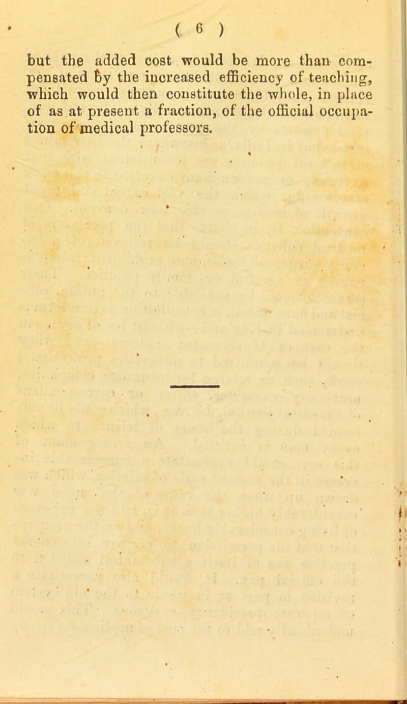 but the added cost would be more than com- pensated by the increased efficiency of teaching, which would then constitute the whole, in place of as at present a fraction, of the official occupa- tion of medical professors.