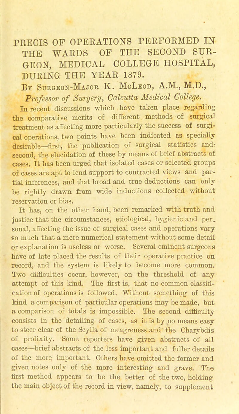 THE WARDS OF THE SECOND SUR- GEON, MEDICAL COLLEGE HOSPITAL, DURING THE YEAR 1879. By Surgeon-Major K. McLeod, A.M., M.D., Professor of Surgery, Calcutta Medical College. In recent discussions which have taken place regarding the comparative merits of different methods of surgical treatment as affecting more particularly the success of surgi- cal operations, two points have been indicated as specially desirable—first, the publication of surgical statistics and- second, the elucidation of these by means of brief abstracts of cases. It has been urged that isolated cases or selected groups of cases are apt to lend support to contracted views and par- tial inferences, and that broad and true deductions can only be rightly drawn from wide inductions collected without reservation or bias. It has, on the other hand, been remarked with truth and justice that the circumstances, etiological, hygienic and per. sonal, affecting the issue of surgical cases and operations vary so much that a mere numerical statement without some detail or explanation is useless or worse. Several eminent surgeons have of late placed the results of their operative practice on record, and the system is likely to become more common. Two difficulties occur, however, on the threshold of any attempt of this kind. The first is, that no common classifi- cation of operations is followed. Without something of this kind a comparison of particular operations may be made, but a comparison of totals is impossible. The second difficulty consists in the detailing of cases, as it is by no means easy to steer clear of the Scylla of meagreness and the Charybclis of prolixity. Some reporters have given abstracts of all cases—brief abstracts of the less important and fuller details of the more important. Others have omitted the former and given notes only of the more interesting and grave. The first method appears to be the better of the two, holding the main object of the record in view, namely, to supplement