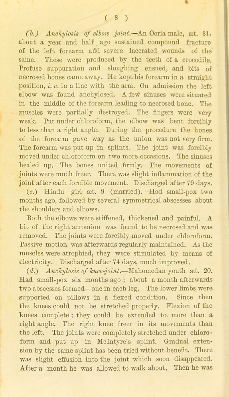 ft C 8 ) (b.) Anchjlosvt of elbow joint.—An Ooria male, set. 31, about a year and half ago sustained compound fracture of the left forearm add severe lacerated wounds of the same. These were produced by the teeth of a crocodile. Profuse suppuration and sloughing ensued, and bits of necrosed bones came away. He kept his forearm in a straight position, i. e. in a line with the aim. On admission the left elbow was found ancliylosed. A few sinuses were situated in the middle of the forearm leading to necrosed bone. The muscles Were partially destroyed. The fingers were very weak. Put under chloroform, the elbow was bent forcibly to less than a right angle. During the procedure the bones of the forearm gave way as the union was not very firm. The forearm was put up in splints. The joint was forcibly moved under chloroform on two more occasions. The sinuses healed up. The bones united firmly. The movements of joints were much freer. There was slight inflammation of the joint after each forcible movement. Discharged after 79 days. (c.) Hindu girl set. 9 (married). Had small-pox two months ago, followed by several symmetrical abscesses about the shoulders and elbows. Both the elbows were stiffened, thickened and painful. A bit of the right acromion was found to be necrosed and was removed. The joints were forcibly moved under chloroform. Passive motion was afterwards regularly maintained. As the muscles were atrophied, they were stimulated by means of electricity. Discharged after 74 days, much improved. (d.) Anchylosis of knee-joint.—Mahomedan youth fet. 20. Had small-pox six months ago ; about a month afterwards two abscesses formed—one in each leg. The lower limbs were supported on pillows in a flexed condition. Since then the knees could not be stretched properly. Flexion of the knees complete ; they could be extended to. more than a right angle. The right knee freer in its movements than the left. The joints were completely stretched under chloro- form and put up in McIntyre’s splint. Gradual exten- sion by the same splint has been tried without benefit. There was slight effusion into the joint which soon disappeared. After a month he was allowed to walk about. Then he was