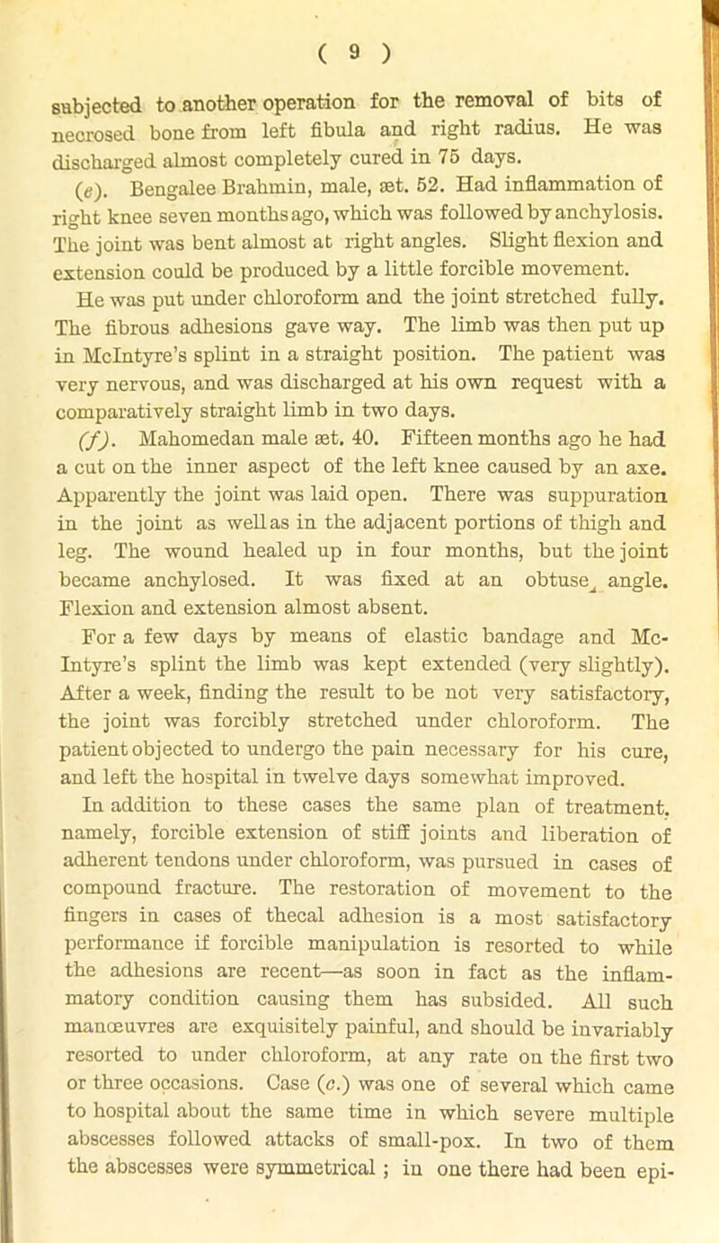 subjected to another operation for the removal of bits of necrosed bone from left fibula and right radius. He was discharged almost completely cured in 75 days. (e) . Bengalee Brahmin, male, set. 52. Had inflammation of right knee seven months ago, which was followed by anchylosis. The joint was bent almost at right angles. Slight flexion and extension could be produced by a little forcible movement. He was put under chloroform and the joint stretched fully. The fibrous adhesions gave way. The limb was then put up in McIntyre’s splint in a straight position. The patient was very nervous, and was discharged at his own request with a comparatively straight limb in two days. (f) . Mahomedan male set. 40. Fifteen months ago he had a cut on the inner aspect of the left knee caused by an axe. Apparently the joint was laid open. There was suppuration in the joint as well as in the adjacent portions of thigh and leg. The wound healed up in four months, but the joint became anchylosed. It was fixed at an obtuse^ angle. Flexion and extension almost absent. For a few days by means of elastic bandage and Mc- Intyre’s splint the limb was kept extended (very slightly). After a week, finding the result to be not very satisfactory, the joint was forcibly stretched under chloroform. The patient objected to undergo the pain necessary for his cure, and left the hospital in twelve days somewhat improved. In addition to these cases the same plan of treatment, namely, forcible extension of stiff joints and liberation of adherent tendons under chloroform, was pursued in cases of compound fracture. The restoration of movement to the fingers in cases of thecal adhesion is a most satisfactory performance if forcible manipulation is resorted to while the adhesions are recent—as soon in fact as the inflam- matory condition causing them has subsided. All such manoeuvres are exquisitely painful, and should be invariably resorted to under chloroform, at any rate on the first two or three occasions. Case (c.) was one of several which came to hospital about the same time in which severe multiple abscesses followed attacks of small-pox. In two of them the abscesses were symmetrical; in one there had been epi-