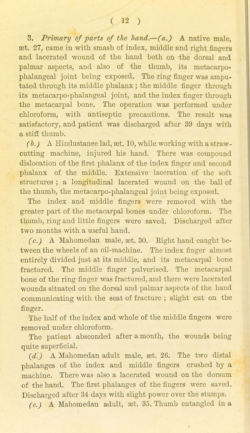 3. Primary of parts of the hand.—(a.) A native male, set. 27, came in with smash of index, middle and right fingers and lacerated wound of the hand both on the dorsal and palmar aspects, and also of the thumb, its metacarpo- phalangeal joint being exposed. The ring finger was ampu- tated through its middle phalanx; the middle finger through its metacarpo-phalangeal joint, and the index finger through the metacarpal bone. The operation was performed under chloroform, with antiseptic precautions. The result was satisfactory, and patient was discharged after 39 days with a still thumb. (b.) A Hindustanee lad, set. 10, while working with a straw- cutting machine, injured his hand. There was compound dislocation of the first phalanx of the index finger and second phalanx of the middle. Extensive laceration of the soft structures ; a longitudinal lacerated wound on the ball of the thumb, the metacarpo-phalangeal joint being exposed. The index and middle fingers were removed with the greater part of the metacarpal bones under chloroform. The thumb, ring and little fingers were saved. Discharged after two months with a useful hand. (c.) A Mahomedan male, set. 30. Right hand caught be- tween the wheels of an oil-machine. The index finger almost entirely divided just at its middle, and its metacarpal bone fractured. The middle finger pulverised. The metacarpal bone of the ring finger was fractured, and there were lacerated wounds situated on the dorsal and palmar aspects of the hand communicating with the seat of fracture ; slight cut on the finger. The half of the index and whole of the middle fingers were removed under chloroform. The patient absconded after a month, the wounds being quite superficial. (d.) A Mahomedan adult male, set. 26. The two distal phalanges of the index and middle fingers crushed by a machine. There was also a lacerated wound on the dorsum of the hand. The first phalanges of the fingers were saved. Discharged after 34 days with slight power over the stumps. (e.) A Mahomedan adult, set. 35. Thumb entangled in a