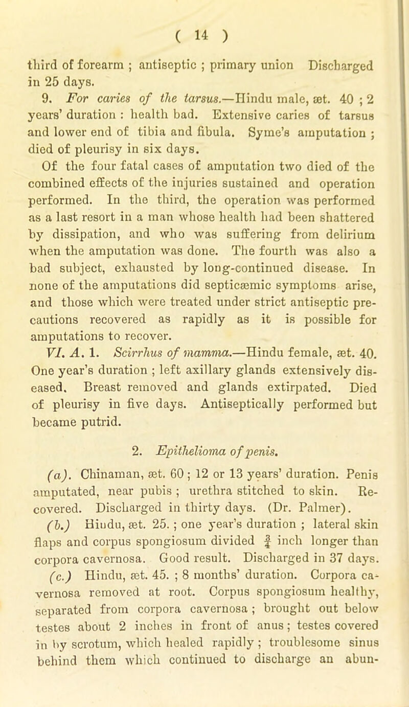 third of forearm ; antiseptic ; primary union Discharged in 25 days. 9. For caries of the tarsus.—Hindu male, set. 40 ; 2 years’ duration : health bad. Extensive caries of tarsus and lower end of tibia and fibula. Syme’s amputation ; died of pleurisy in six days. Of the four fatal cases of amputation two died of the combined effects of the injuries sustained and operation performed. In the third, the operation was performed as a last resort in a man whose health had been shattered by dissipation, and who was suffering from delirium when the amputation was done. The fourth was also a bad subject, exhausted by long-continued disease. In none of the amputations did septicremic symptoms arise, and those which were treated under strict antiseptic pre- cautions recovered as rapidly as it is possible for amputations to recover. VI. A. 1. Scirrhus of mamma.—Hindu female, set. 40. One year’s duration ; left axillary glands extensively dis- eased. Breast removed and glands extirpated. Died of pleurisy in five days. Antiseptically performed but became putrid. 2. Epithelioma of penis. (a). Chinaman, set. 60 ; 12 or 13 years’ duration. Penis amputated, near pubis ; urethra stitched to skin. Re- covered. Discharged in thirty days. (Dr. Palmer). (b.) Hiudu, set. 25.; one year’s duration ; lateral skin flaps and corpus spongiosum divided f inch longer than corpora cavernosa. Good result. Discharged in 37 days. (c.) Hindu, set. 45. ; 8 months’ duration. Corpora ca- vernosa removed at root. Corpus spongiosum healthy, separated from corpora cavernosa ; brought out below testes about 2 inches in front of anus; testes covered in by scrotum, which healed rapidly ; troublesome sinus behind them which continued to discharge an abun-