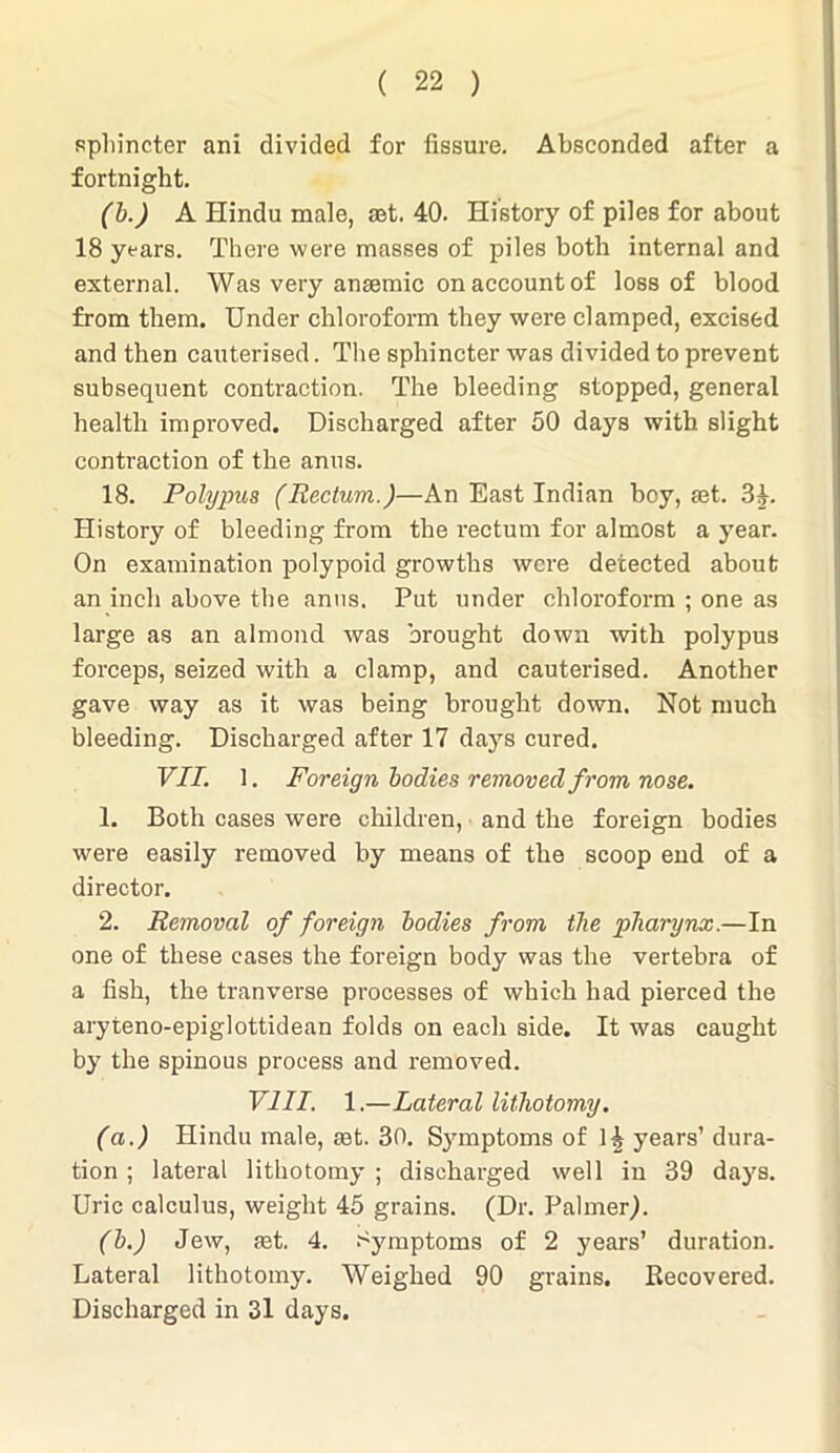 sphincter ani divided for fissure. Absconded after a fortnight. (b.) A Hindu male, aet. 40. History of piles for about 18 years. There were masses of piles both internal and external. Was very anaemic on account of loss of blood from them. Under chloroform they were clamped, excised and then cauterised. The sphincter was divided to prevent subsequent contraction. The bleeding stopped, general health improved. Discharged after 50 days with slight contraction of the anus. 18. Polypus (Rectum.)—An East Indian boy, set. 34. History of bleeding from the rectum for almost a year. On examination polypoid growths were detected about an inch above the anus. Put under chloroform ; one as large as an almond was brought down with polypus forceps, seized with a clamp, and cauterised. Another gave way as it was being brought down. Not much bleeding. Discharged after 17 days cured. VII. 1. Foreign bodies removed from nose. 1. Both cases were children, and the foreign bodies were easily removed by means of the scoop end of a director. 2. Removal of foreign bodies from the pharynx.—In one of these cases the foreign body was the vertebra of a fish, the tranverse processes of which had pierced the aryteno-epiglottidean folds on each side. It was caught by the spinous process and removed. VIII. 1.—Lateral lithotomy. (a.) Hindu male, set. 30. Symptoms of years’ dura- tion ; lateral lithotomy ; discharged well in 39 days. Uric calculus, weight 45 grains. (Dr. Palmer). (b.) Jew, aet. 4. Symptoms of 2 years’ duration. Lateral lithotomy. Weighed 90 grains. Recovered. Discharged in 31 days.