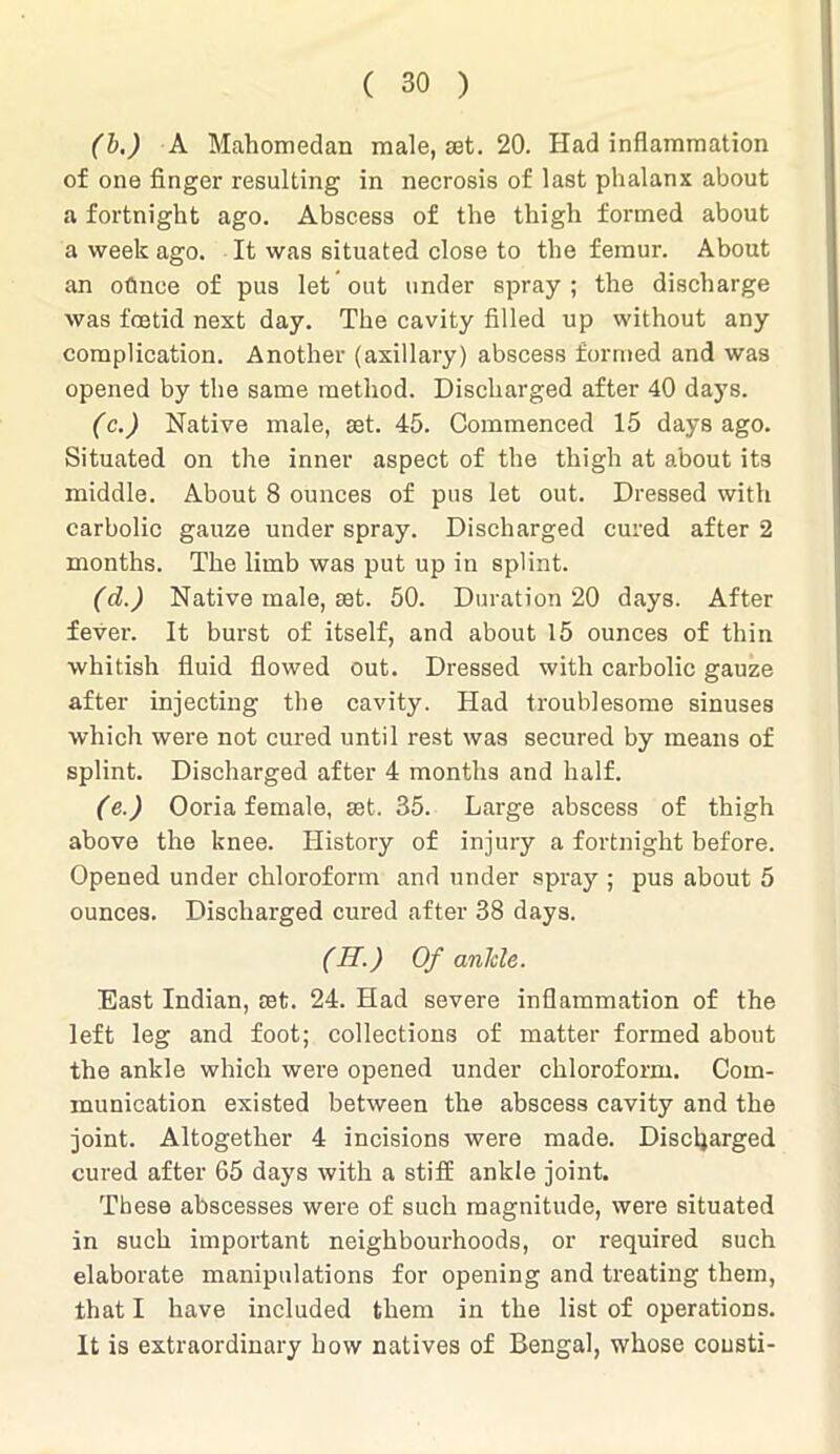 (b.) A Mahomedan male, set. 20. Had inflammation of one finger resulting in necrosis of last phalanx about a fortnight ago. Abscess of the thigh formed about a week ago. It was situated close to the femur. About an oflnce of pus let out under spray ; the discharge was foetid next day. The cavity filled up without any complication. Another (axillary) abscess formed and was opened by the same method. Discharged after 40 days. (c.) Native male, set. 45. Commenced 15 days ago. Situated on the inner aspect of the thigh at about its middle. About 8 ounces of pus let out. Dressed with carbolic gauze under spray. Discharged cured after 2 months. The limb was put up in splint. (d.) Native male, set. 50. Duration 20 days. After fever. It burst of itself, and about 15 ounces of thin whitish fluid flowed out. Dressed with carbolic gauze after injecting the cavity. Had troublesome sinuses which were not cured until rest was secured by means of splint. Discharged after 4 months and half. (e.) Ooria female, set. 35. Large abscess of thigh above the knee. History of injury a fortnight before. Opened under chloroform and under spray ; pus about 5 ounces. Discharged cured after 38 days. (II.) Of ankle. East Indian, set. 24. Had severe inflammation of the left leg and foot; collections of matter formed about the ankle which were opened under chloroform. Com- munication existed between the abscess cavity and the joint. Altogether 4 incisions were made. Discharged cured after 65 days with a stiff ankle joint. These abscesses were of such magnitude, were situated in such important neighbourhoods, or required such elaborate manipulations for opening and treating them, that I have included them in the list of operations. It is extraordinary how natives of Bengal, whose cousti-