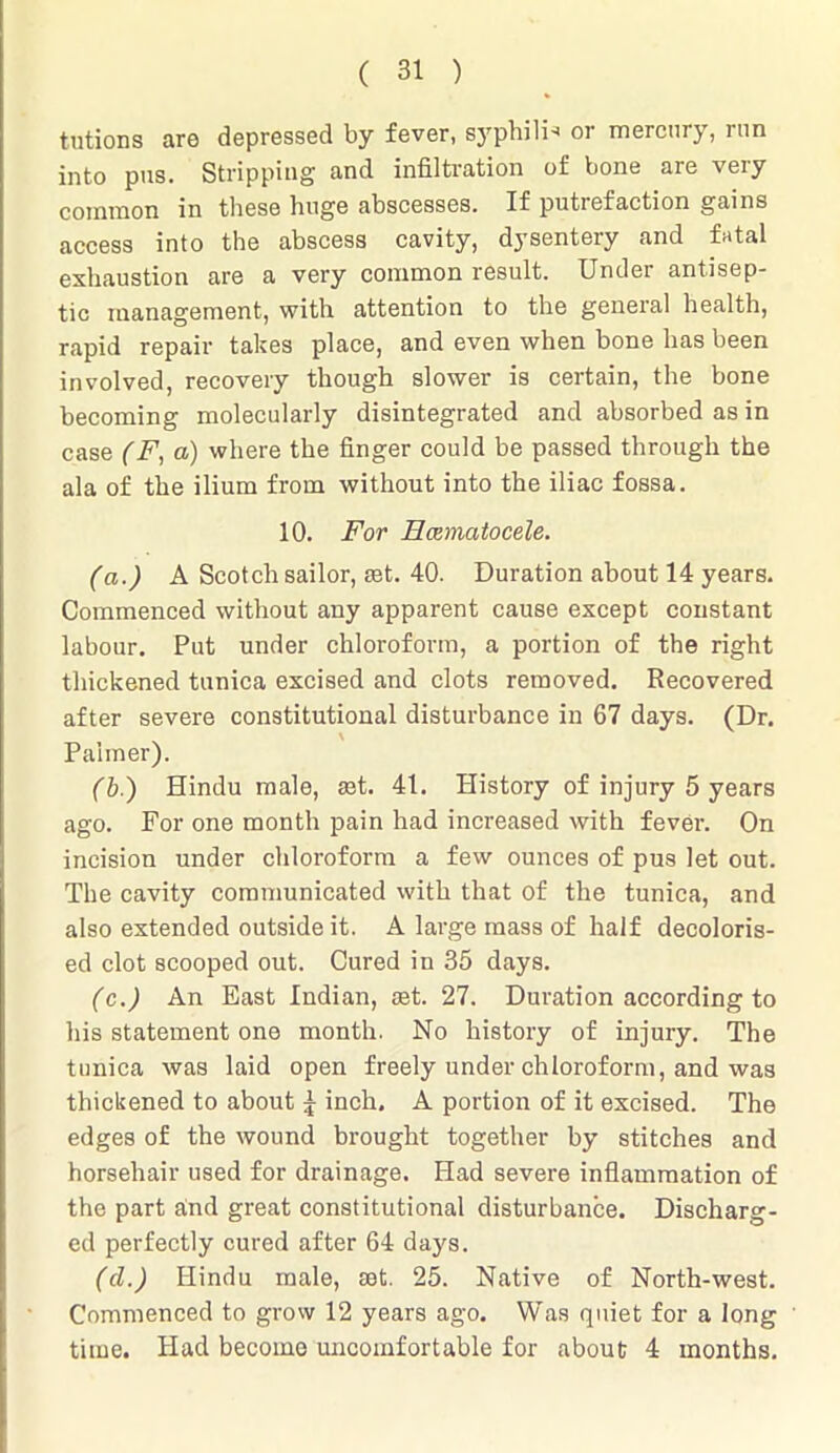 tutions are depressed by fever, syphili- or mercury, run into pus. Stripping and infiltration of bone are very common in these huge abscesses. If putrefaction gains access into the abscess cavity, dysentery and fatal exhaustion are a very common result. Under antisep- tic management, with attention to the general health, rapid repair takes place, and even when bone has been involved, recovery though slower is certain, the bone becoming molecularly disintegrated and absorbed as in case (F, a) where the finger could be passed through the ala of the ilium from without into the iliac fossa. 10. For Hcematocele. (a.) A Scotch sailor, set. 40. Duration about 14 years. Commenced without any apparent cause except constant labour. Put under chloroform, a portion of the right thickened tunica excised and clots removed. Recovered after severe constitutional disturbance in 67 days. (Dr. Palmer). (b.) Hindu male, set. 41. History of injury 5 years ago. For one month pain had increased with fever. On incision under chloroform a few ounces of pus let out. The cavity communicated with that of the tunica, and also extended outside it. A large mass of half decoloris- ed clot scooped out. Cured in 35 days. (c.) An East Indian, set. 27. Duration according to his statement one month. No history of injury. The tunica was laid open freely under chloroform, and was thickened to about £ inch, A portion of it excised. The edges of the wound brought together by stitches and horsehair used for drainage. Had severe inflammation of the part arid great constitutional disturbance. Discharg- ed perfectly cured after 64 days. (cl.) Hindu male, set. 25. Native of North-west. Commenced to grow 12 years ago. Was quiet for a long time. Had become uncomfortable for about 4 months.