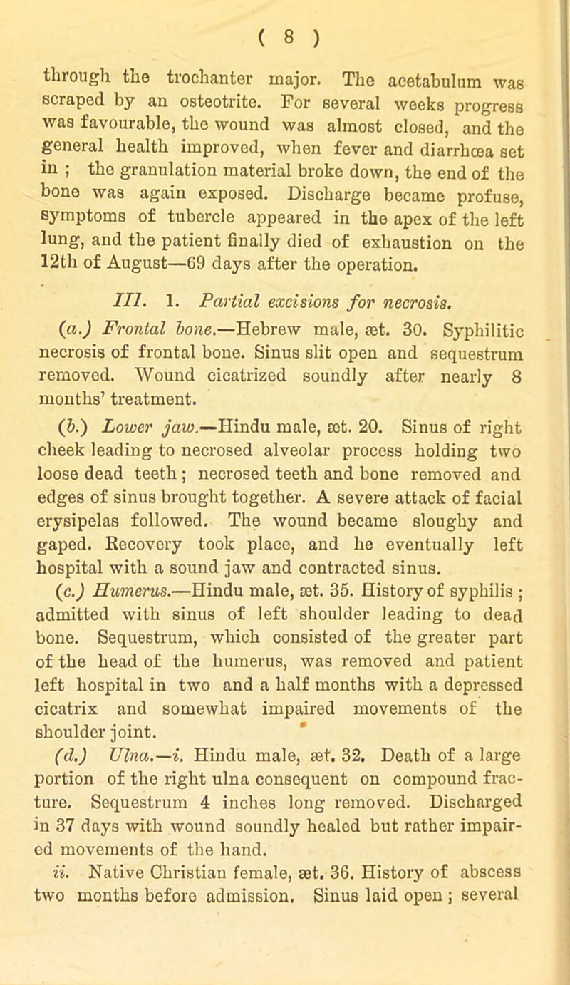 through the trochanter major. The acetabulum was scraped by an osteotrite. For several weeks progress was favourable, the wound was almost closed, and the general health improved, when fever and diarrhoea set in ; the granulation material broke down, the end of the bone was again exposed. Discharge became profuse, symptoms of tubercle appeared in the apex of the left lung, and the patient finally died of exhaustion on the 12th of August—69 days after the operation. III. 1. Partial excisions for necrosis. (a.) Frontal bone.—Hebrew male, set. 30. Syphilitic necrosis of frontal bone. Sinus slit open and sequestrum removed. Wound cicatrized soundly after nearly 8 months’ treatment. (b.) Lower jaw.—Hindu male, mt. 20. Sinus of right cheek leading to necrosed alveolar process holding two loose dead teeth ; necrosed teeth and bone removed and edges of sinus brought together. A severe attack of facial erysipelas followed. The wound became sloughy and gaped. Recovery took place, and he eventually left hospital with a sound jaw and contracted sinus. (c.) Humerus.—Hindu male, ast. 35. History of syphilis ; admitted with sinus of left shoulder leading to dead bone. Sequestrum, which consisted of the greater part of the head of the humerus, was removed and patient left hospital in two and a half months with a depressed cicatrix and somewhat impaired movements of the shoulder joint. (d.) Ulna.—i. Hindu male, ^t. 32. Death of a large portion of the right ulna consequent on compound frac- ture. Sequestrum 4 inches long removed. Discharged in 37 days with wound soundly healed but rather impair- ed movements of the hand. ii. Native Christian female, eet. 36. History of abscess two months before admission. Sinus laid open ; several