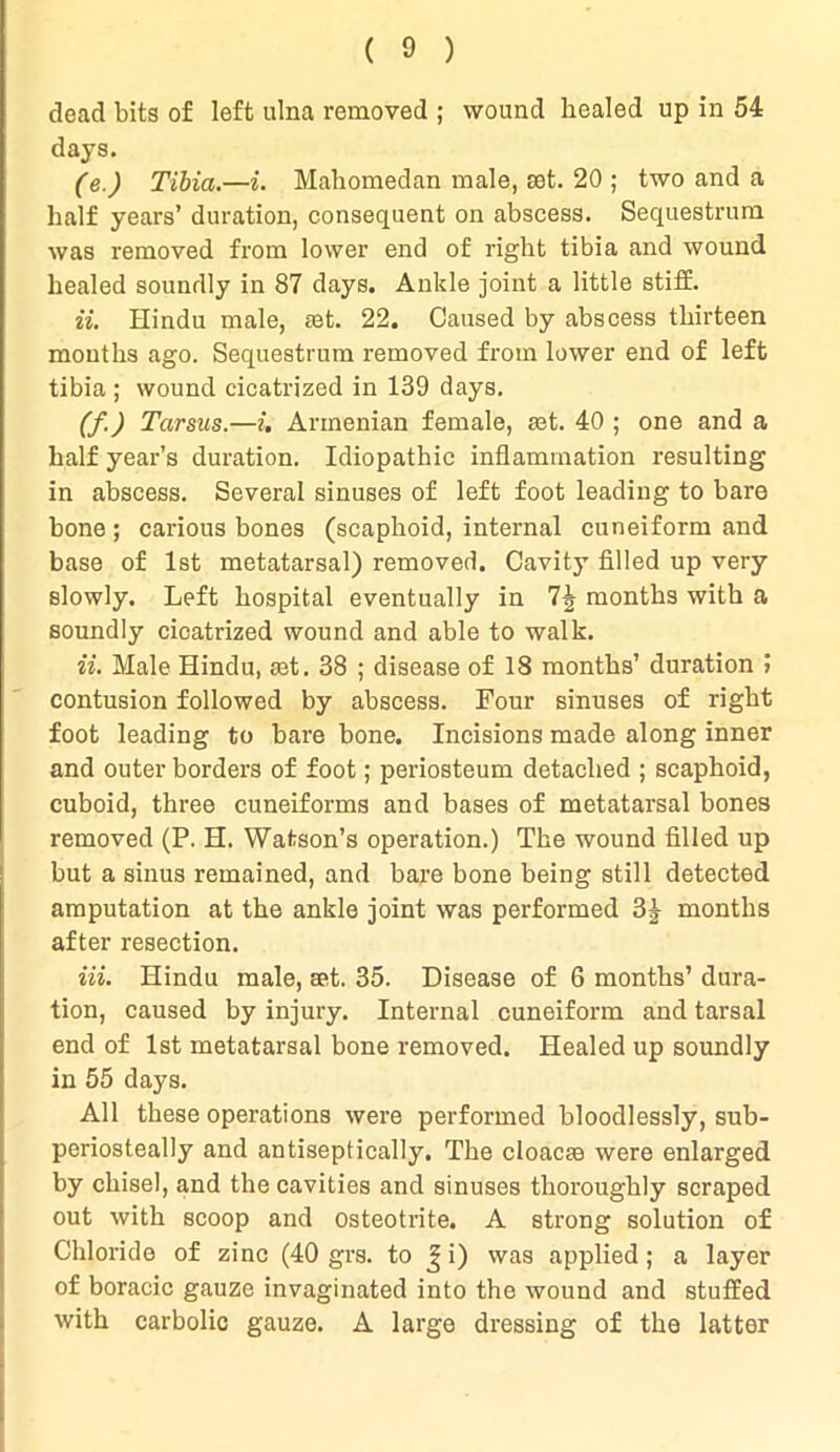 dead bits of left ulna removed ; wound healed up in 54 days. (e.) Tibia.—i. Mahomedan male, sot. 20 ; two and a half years’ duration, consequent on abscess. Sequestrum was removed from lower end of right tibia and wound healed soundly in 87 days. Ankle joint a little stiff. ii. Hindu male, set. 22. Caused by abscess thirteen mouths ago. Sequestrum removed from lower end of left tibia ; wound cicatrized in 139 days. (f.) Tarsus.—i. Armenian female, set. 40 ; one and a half year’s duration. Idiopathic inflammation resulting in abscess. Several sinuses of left foot leading to bare bone ; carious bones (scaphoid, internal cuneiform and base of 1st metatarsal) removed. Cavity filled up very slowly. Left hospital eventually in 7^ months with a soundly cicatrized wound and able to walk. ii. Male Hindu, aet. 38 ; disease of 18 months’ duration j contusion followed by abscess. Four sinuses of right foot leading to bare bone. Incisions made along inner and outer borders of foot; periosteum detached ; scaphoid, cuboid, three cuneiforms and bases of metatarsal bones removed (P. H. Watson’s operation.) The wound filled up but a sinus remained, and bare bone being still detected amputation at the ankle joint was performed 3| months after resection. Hi. Hindu male, set. 35. Disease of 6 months’ dura- tion, caused by injury. Internal cuneiform and tarsal end of 1st metatarsal bone removed. Healed up soundly in 55 days. All these operations were performed bloodlessly, sub- periosteally and antiseptically. The cloacse were enlarged by chisel, and the cavities and sinuses thoroughly scraped out with scoop and osteotrite. A strong solution of Chloride of zinc (40 grs. to J i) was applied ; a layer of boracic gauze invaginated into the wound and stuffed with carbolic gauze. A large dressing of the latter