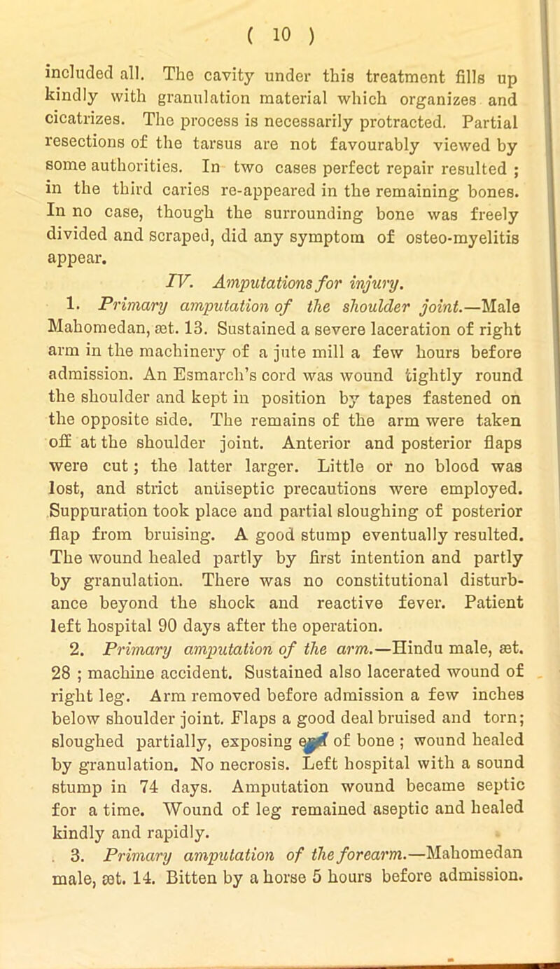 included all. The cavity under this treatment fills up kindly with granulation material which organizes and cicatrizes. The process is necessarily protracted. Partial resections of the tarsus are not favourably viewed by some authorities. In two cases perfect repair resulted ; in the third caries re-appeared in the remaining bones. In no case, though the surrounding bone was freely divided and scraped, did any symptom of osteo-myelitis appear. TV. Amputations for injury. 1. Primary amputation of the shoulder joint.—Male Mahomedan, aff. 13. Sustained a severe laceration of right arm in the machinery of a jute mill a few hours before admission. An Esmarch’s cord was wound tightly round the shoulder and kept in position by tapes fastened on the opposite side. The remains of the arm were taken off at the shoulder joint. Anterior and posterior flaps were cut; the latter larger. Little or no blood was lost, and strict antiseptic precautions were employed. Suppuration took place and partial sloughing of posterior flap from bruising. A good stump eventually resulted. The wound healed partly by first intention and partly by granulation. There was no constitutional disturb- ance beyond the shock and reactive fever. Patient left hospital 90 days after the operation. 2. Primary amputation of the arm.—Hindu male, set. 28 ; machine accident. Sustained also lacerated wound of right leg. Arm removed before admission a few inches below shoulder joint. Flaps a good deal bruised and torn; sloughed partially, exposing of bone ; wound healed by granulation. No necrosis. Left hospital with a sound stump in 74 days. Amputation wound became septic for a time. Wound of leg remained aseptic and healed kindly and rapidly. 3. Primary amputation of the forearm.—Mahomedan male, set. 14. Bitten by a horse 5 hours before admission.