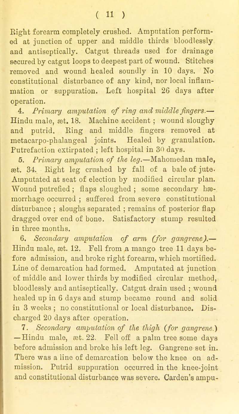 Eight forearm completely crushed. Amputation perform- ed at junction of upper and middle thirds bloodlessly and antiseptically. Catgut threads used for drainage secured by catgut loops to deepest part of wound. Stitches removed and wound healed soundly in 10 days. No constitutional disturbance of any kind, nor local inflam- mation or suppuration. Left hospital 26 days after operation. 4. Primary amputation of ring and middle fingers.— Hindu male, mt. 18. Machine accident ; wound sloughy and putrid. Ring and middle fingers removed at metacarpo-phalangeal joints. Healed by granulation. Putrefaction extirpated ; left hospital in 30 days. 5. Primary amputation of the leg.—Mahomedan male, set. 34. Right leg crushed by fall of a bale of jute. Amputated at seat of election by modified circular plan. Wound putrefied ; flaps sloughed ; some secondary he- morrhage occurred ; suffered from severe constitutional disturbance ; sloughs separated ; remains of posterior flap dragged over end of bone. Satisfactory stump resulted in three months. 6. Secondary amputation of arm (for gangrene).— Hindu male, set. 12. Fell from a mango tree 11 days be- fore admission, and broke right forearm, which mortified. Line of demarcation had formed. Amputated at junction of middle and lower thirds by modified circular method, bloodlessly and antiseptically. Catgut drain used ; wound healed up in 6 days and stump became round and solid in 3 weeks ; no constitutional or local disturbance. Dis- charged 20 days after operation. 7. Secondary amputation of the thigh (for gangrene.) — Hindu male, mt. 22. Fell off a palm tree some days before admission and broke his left leg. Gangrene set in. There was a line of demarcation below the knee on ad- mission. Putrid suppuration occurred in the knee-joint and constitutional disturbance was severe. Carden’s ampu-