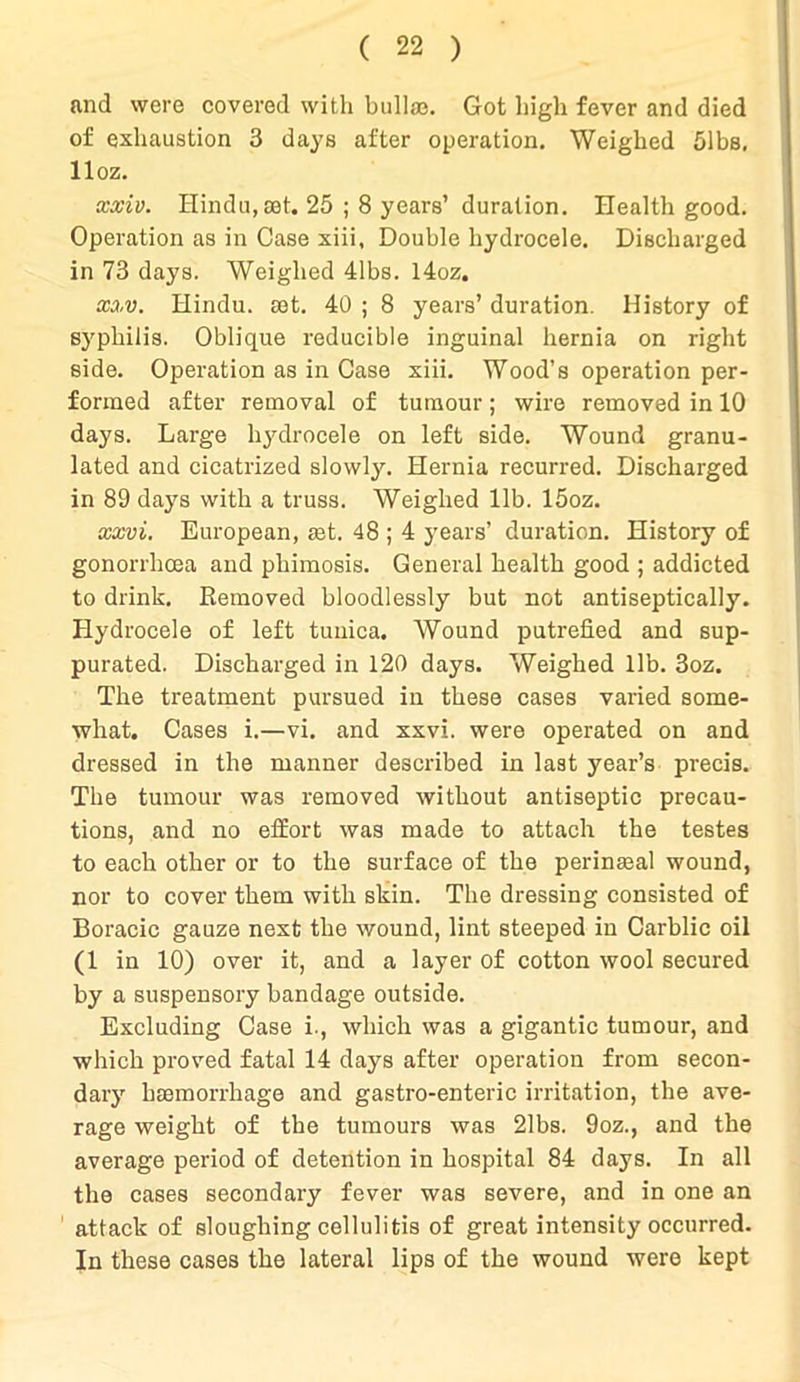 and were covered with bullae. Got high fever and died of exhaustion 3 days after operation. Weighed 51bs, lloz. xxiv. Hindu, set. 25 ; 8 years’ duration. Health good. Operation as in Case xiii, Double hydrocele. Discharged in 73 days. Weighed 41bs. l4oz. xxv. Hindu, aet. 40 ; 8 years’ duration. History of syphilis. Oblique reducible inguinal hernia on right side. Operation as in Case xiii. Wood’s operation per- formed after removal of tumour; wire removed in 10 days. Large hydrocele on left side. Wound granu- lated and cicatrized slowly. Hernia recurred. Discharged in 89 days with a truss. Weighed lib. 15oz. xxvi. European, set. 48 ; 4 years’ duration. History of gonorrhoea and phimosis. General health good ; addicted to drink. Removed bloodlessly but not antiseptically. Hydrocele of left tunica. Wound putrefied and sup- purated. Discharged in 120 days. Weighed lib. 3oz. The treatment pursued in these cases varied some- what. Cases i.—vi. and xxvi. were operated on and dressed in the manner described in last year’s precis. The tumour was removed without antiseptic precau- tions, and no effort was made to attach the testes to each other or to the surface of the perinseal wound, nor to cover them with skin. The dressing consisted of Boracic gauze next the wound, lint steeped in Carblic oil (1 in 10) over it, and a layer of cotton wool secured by a suspensory bandage outside. Excluding Case i., which was a gigantic tumour, and which proved fatal 14 days after operation from secon- dary haemorrhage and gastro-enteric irritation, the ave- rage weight of the tumours was 21bs. 9oz., and the average period of detention in hospital 84 days. In all the cases secondary fever was severe, and in one an attack of sloughing cellulitis of great intensity occurred. In these cases the lateral lips of the wound were kept