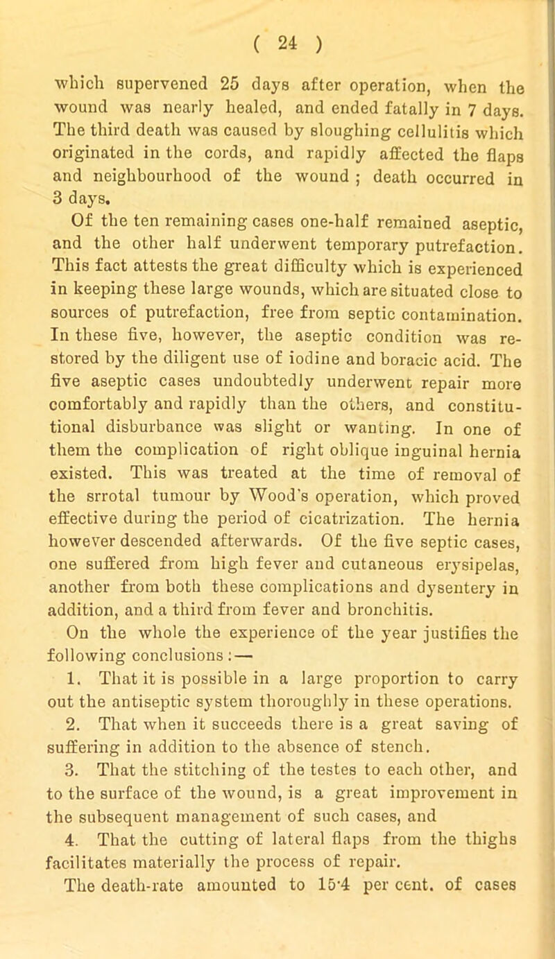 which supervened 25 days after operation, when the wound was nearly healed, and ended fatally in 7 days. The third death was caused by sloughing cellulitis which originated in the cords, and rapidly affected the flaps and neighbourhood of the wound ; death occurred in 3 days. Of the ten remaining cases one-half remained aseptic, and the other half underwent temporary putrefaction. This fact attests the great difficulty which is experienced in keeping these large wounds, which are situated close to sources of putrefaction, free from septic contamination. In these five, however, the aseptic condition was re- stored by the diligent use of iodine and boraeic acid. The five aseptic cases undoubtedly underwent repair more comfortably and rapidly than the others, and constitu- tional disburbance was slight or wanting. In one of them the complication of right oblique inguinal hernia existed. This was treated at the time of removal of the srrotal tumour by Wood's operation, which proved effective during the period of cicatrization. The hernia however descended afterwards. Of the five septic cases, one suffered from high fever and cutaneous erysipelas, another from both these complications and dysentery in addition, and a third from fever and bronchitis. On the whole the experience of the year justifies the following conclusions: — 1. That it is possible in a large proportion to carry out the antiseptic system thoroughly in these operations. 2. That when it succeeds there is a great saving of suffering in addition to the absence of stench. 3. That the stitching of the testes to each other, and to the surface of the wound, is a great improvement in the subsequent management of such cases, and 4. That the cutting of lateral flaps from the thighs facilitates materially the process of repair. The death-rate amounted to l5-4 per cent, of cases