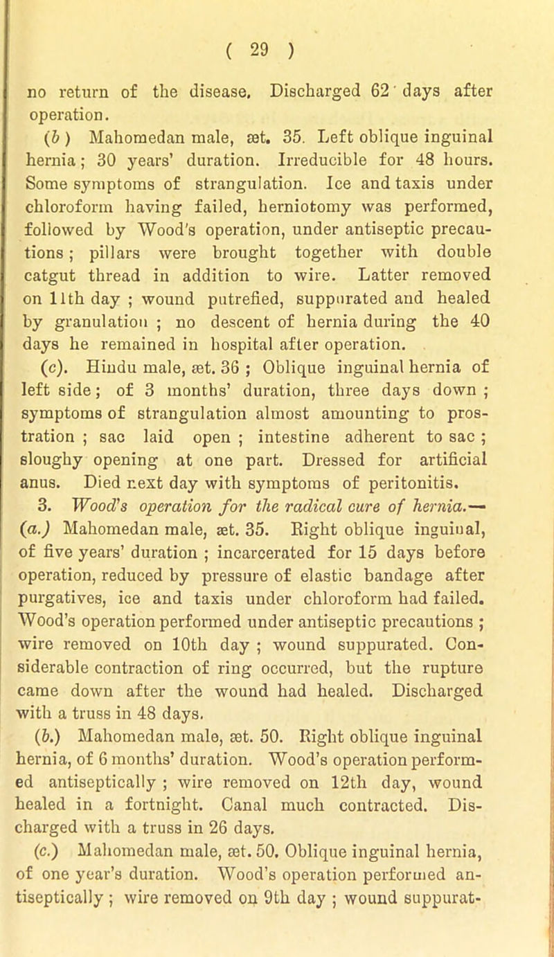 no return of the disease, Discharged 62 days after operation. (b ) Mahomedan male, set. 35. Left oblique inguinal hernia; 30 years’ duration. Irreducible for 48 hours. Some symptoms of strangulation. Ice and taxis under chloroform having failed, herniotomy was performed, followed by Wood's operation, under antiseptic precau- tions ; pillars were brought together with double catgut thread in addition to wire. Latter removed on 11th day ; wound putrefied, suppurated and healed by granulation ; no descent of hernia during the 40 days he remained in hospital after operation. (c). Hindu male, set. 36 ; Oblique inguinal hernia of left side; of 3 months’ duration, three days down ; symptoms of strangulation almost amounting to pros- tration ; sac laid open ; intestine adherent to sac ; sloughy opening at one part. Dressed for artificial anus. Died next day with symptoms of peritonitis. 3. Wood's operation for the radical cure of hernia.— (a.) Mahomedan male, set. 35. Eight oblique inguinal, of five years’ duration ; incarcerated for 15 days before operation, reduced by pressure of elastic bandage after purgatives, ice and taxis under chloroform had failed. Wood’s operation performed under antiseptic precautions ; wire removed on 10th day ; wound suppurated. Con- siderable contraction of ring occurred, but the rupture came down after the wound had healed. Discharged with a truss in 48 days. (b.) Mahomedan male, set. 50. Right oblique inguinal hernia, of 6 months’ duration. Wood’s operation perform- ed antiseptically ; wire removed on 12th day, wound healed in a fortnight. Canal much contracted. Dis- charged with a truss in 26 days. (c.) Mahomedan male, set. 50. Oblique inguinal hernia, of one year’s duration. Wood’s operation performed an- tiseptically ; wire removed on 9th day ; wound suppurat-