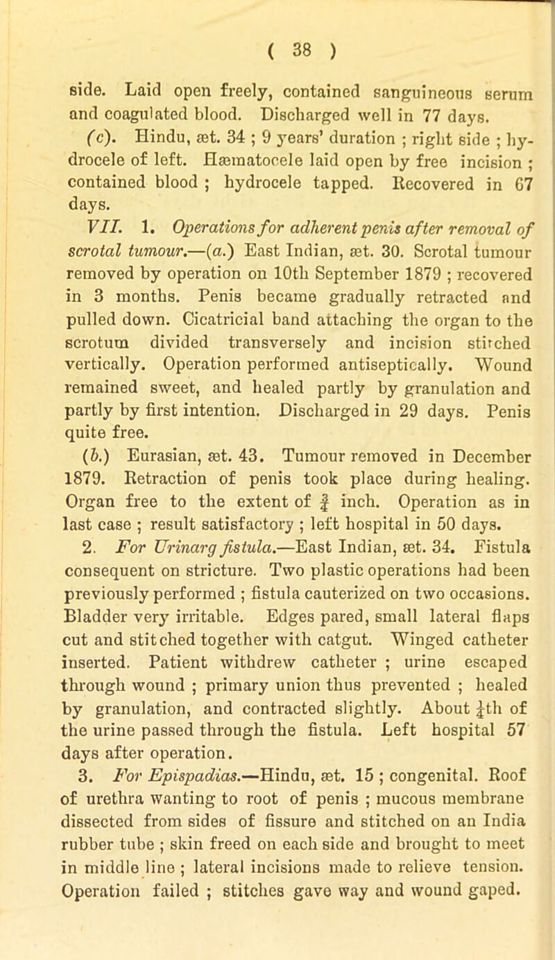 side. Laid open freely, contained sanguineous serum and coagulated blood. Discharged well in 77 days. (c). Hindu, jet. 34 ; 9 years’ duration ; right side ; hy- drocele of left. Hannatooele laid open by free incision ; contained blood ; hydrocele tapped. Recovered in G7 days. VII. 1. Operations for adherent penis after removal of scrotal tumour.—(a.) East Indian, rnt. 30. Scrotal tumour removed by operation on 10th September 1879 ; recovered in 3 months. Penis became gradually retracted and pulled down. Cicatricial band attaching the organ to the scrotum divided transversely and incision stitched vertically. Operation performed antiseptically. Wound remained sweet, and healed partly by granulation and partly by first intention. Discharged in 29 days. Penis quite free. (h.) Eurasian, jet. 43. Tumour removed in December 1879. Retraction of penis took place during healing. Organ free to the extent of § inch. Operation as in last case ; result satisfactory ; left hospital in 50 days. 2. For Urinarg fistula.—East Indian, set. 34. Fistula consequent on stricture. Two plastic operations had been previously performed ; fistula cauterized on two occasions. Bladder very irritable. Edges pared, small lateral flaps cut and stitched together with catgut. Winged catheter inserted. Patient withdrew catheter ; urine escaped through wound ; primary union thus prevented ; healed by granulation, and contracted slightly. About jth of the urine passed through the fistula. Left hospital 57 days after operation. 3. For Epispadias.—Hindu, aet. 15 ; congenital. Roof of urethra wanting to root of penis ; mucous membrane dissected from sides of fissure and stitched on an India rubber tube ; skin freed on each side and brought to meet in middle line ; lateral incisions made to relieve tension. Operation failed ; stitches gave way and wound gaped.