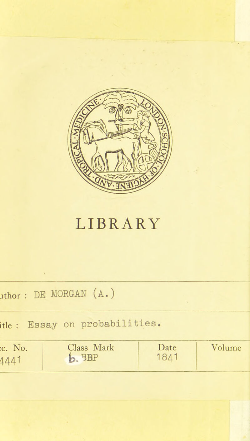 LIBRARY jthor : DE MORGAN (A.) itle : Essay on probabilities. c. No. Class Mark Date Volume 4441 t» 3BP 184I