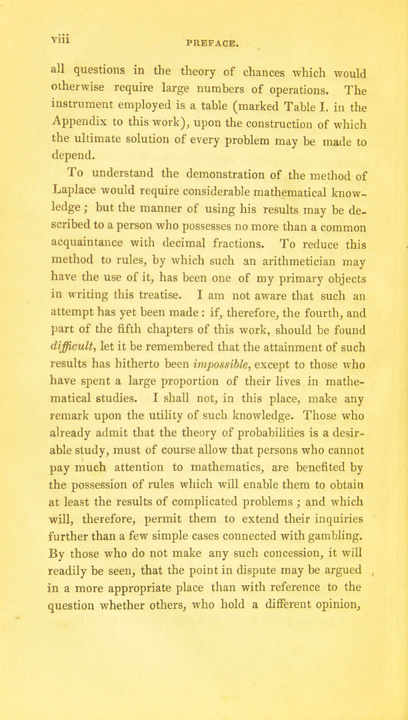 all questions in the theory of chances which would otherwise require large numbers of operations. The instrument employed is a table (marked Table I. in the Appendix to this work), upon the construction of which the ultimate solution of every problem may be made to depend. To understand the demonstration of the method of Laplace would require considerable mathematical know- ledge ; hut the manner of using his results may be de- scribed to a person who possesses no more than a common acquaintance with decimal fractions. To reduce this method to rules, by which such an arithmetician may have the use of it, has been one of my primary objects in writing this treatise. I am not aware that such an attempt has yet been made : if, therefore, the fourth, and part of the fifth chapters of this work, should be found difficult., let it be remembered that the attainment of such results has hitherto been impossible, except to those who have spent a large proportion of their lives in mathe- matical studies. I shall not, in this place, make any remark upon the utility of such knowledge. Those who already admit that the theory of probabilities is a desir- able study, must of course allow that persons who cannot pay much attention to mathematics, are benefited by the possession of rules which will enable them to obtain at least the results of complicated problems ; and which will, therefore, permit them to extend their inquiries further than a few simple cases connected with gambling. By those who do not make any such concession, it will readily be seen, that the point in dispute may be argued , in a more appropriate place than with reference to the question whether others, who hold a different opinion.