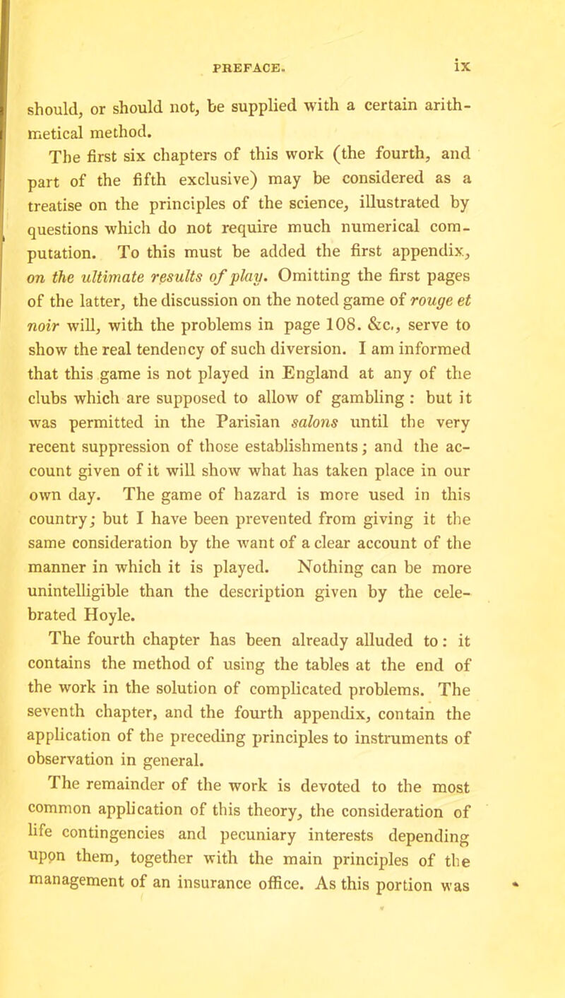 should, or should not, be supplied with a certain arith- metical method. The first six chapters of this work (the fourth, and part of the fifth exclusive) may be considered as a treatise on the principles of the science, illustrated by questions which do not require much numerical com- putation. To this must be added the first appendix, on the ultimate results of play. Omitting the first pages of the latter, the discussion on the noted game of rouge et noir will, with the problems in page 108. &c., serve to show the real tendency of such diversion. I am informed that this game is not played in England at any of the clubs which are supposed to allow of gambling : but it was permitted in the Parisian salons until the very recent suppression of those establishments; and the ac- count given of it will show what has taken place in our own day. The game of hazard is more used in this country; but I have been prevented from giving it the same consideration by the want of a clear account of the manner in which it is played. Nothing can be more unintelligible than the description given by the cele- brated Hoyle. The fourth chapter has been already alluded to: it contains the method of using the tables at the end of the work in the solution of complicated problems. The seventh chapter, and the fourth appendix, contain the application of the preceding principles to instruments of observation in general. The remainder of the work is devoted to the most common application of this theory, the consideration of life contingencies and pecuniary interests depending upon them, together with the main principles of the management of an insurance office. As this portion was