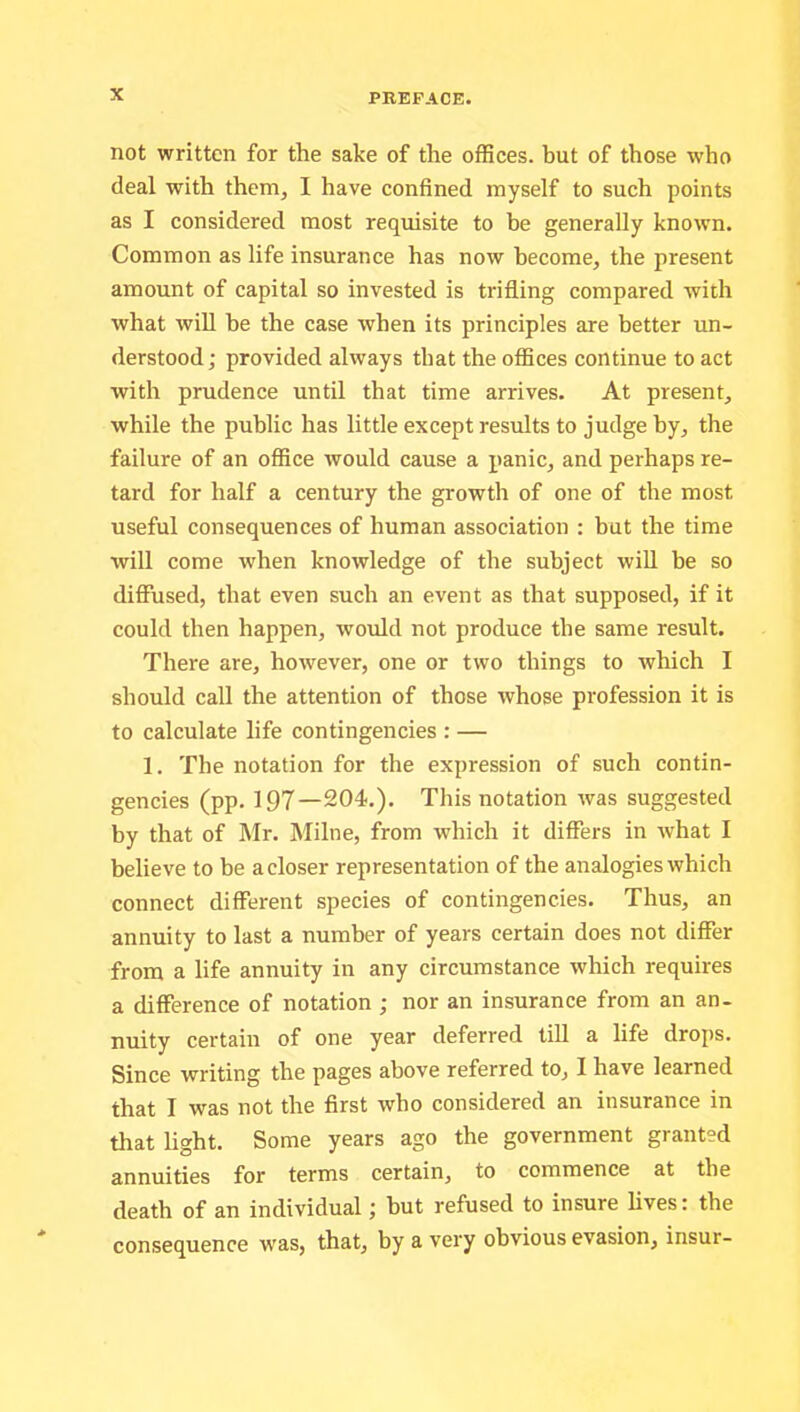 not written for the sake of the offices, hut of those who deal with them, I have confined myself to such points as I considered most requisite to he generally known. Common as life insurance has now become, the present amount of capital so invested is trifling compared with what will be the case when its principles are better un- derstood; provided always that the offices continue to act with prudence until that time arrives. At present, while the public has little except results to judge by, the failure of an office would cause a panic, and perhaps re- tard for half a century the growth of one of the most useful consequences of human association : but the time will come when knowledge of the subject will he so diffused, that even such an event as that supposed, if it could then happen, would not produce the same result. There are, however, one or two things to which I should call the attention of those whose profession it is to calculate life contingencies : — 1. The notation for the expression of such contin- gencies (pp. 197—204.). This notation was suggested by that of Mr. Milne, from which it differs in what I believe to be a closer representation of the analogies which connect different species of contingencies. Thus, an annuity to last a number of years certain does not differ from a life annuity in any circumstance which requires a difference of notation ; nor an insurance from an an- nuity certain of one year deferred till a life drops. Since writing the pages above referred to, I have learned that I was not the first who considered an insurance in tliat light. Some years ago the government granted annuities for terms certain, to commence at the death of an individual; hut refused to insure lives: the consequence was, that, by a very obvious evasion, insur-