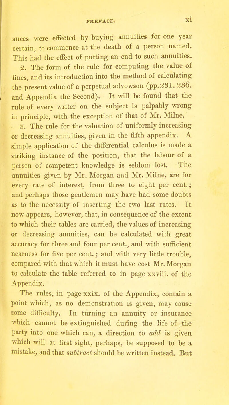 ances were effected by buying annuities foi one year certain, to commence at the death of a person named. This had the effect of putting an end to such annuities. o. The form of the rule for computing the value of fines, and its introduction into the method of calculating the present value of a perpetual advowson (pp. 231. 236. and Appendix the Second). It will be found that the rule of every writer on the subject is palpably wrong in principle, with the exception of that of Mr. Milne. 3. The rule for the valuation of uniformly increasing or decreasing annuities, given in the fifth appendix. A simple application of the differential calculus is made a striking instance of the position, that the labour of a person of competent knowledge is seldom lost. The annuities given by Mr. Morgan and Mr. Milne, are for every rate of interest, from three to eight per cent.; and perhaps those gentlemen may have had some doubts as to the necessity of inserting the two last rates. It now appears, however, that, in consequence of the extent to which their tables are carried, the values of increasing or decreasing annuities, can be calculated with great accuracy for three and four per cent., and with sufficient nearness for five per cent.; and with very little trouble, compared with that which it must have cost Mr. Morgan to calculate the table referred to in page xxviii. of the Appendix. The rules, in page xxix. of the Appendix, contain a point which, as no demonstration is given, may cause some difficulty. In turning an annuity or insurance which cannot be extinguished during the life of the party into one which can, a direction to add is given which will at first sight, perhaps, be supposed to be a mistake, and that subtract should be written instead. But