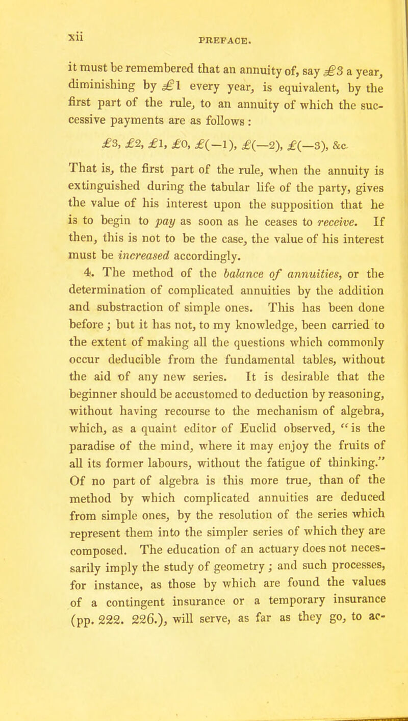 it must be remembered that an annuity of, say £3 a year, diminishing by £l every year, is equivalent, by the first part of the rule, to an annuity of which the suc- cessive payments are as follows : £3, £2, £1, £0, £(-l), £(—2), £(—3), &c. That is, the first part of the rule, when the annuity is extinguished during the tabular life of the party, gives the value of his interest upon the supposition that he is to begin to pay as soon as he ceases to receive. If then, this is not to be the case, the value of his interest must be increased accordingly. 4. The method of the balance of annuities, or the determination of complicated annuities by the addition and substraction of simple ones. This has been done before ; but it has not, to my knowledge, been carried to the extent of making all the questions which commonly occur deducible from the fundamental tables, without the aid of any new series. It is desirable that the beginner should be accustomed to deduction by reasoning, without having recourse to the mechanism of algebra, which, as a quaint editor of Euclid observed, “ is the paradise of the mind, -where it may enjoy the fruits of all its former labours, without the fatigue of thinking.” Of no part of algebra is this more true, than of the method by which complicated annuities are deduced from simple ones, by the resolution of the series which represent them into the simpler series of which they are composed. The education of an actuary does not neces- sarily imply the study of geometry ; and such processes, for instance, as those by which are found the values of a contingent insurance or a temporary insurance (pp. 222. 226.), will serve, as far as they go, to ac-