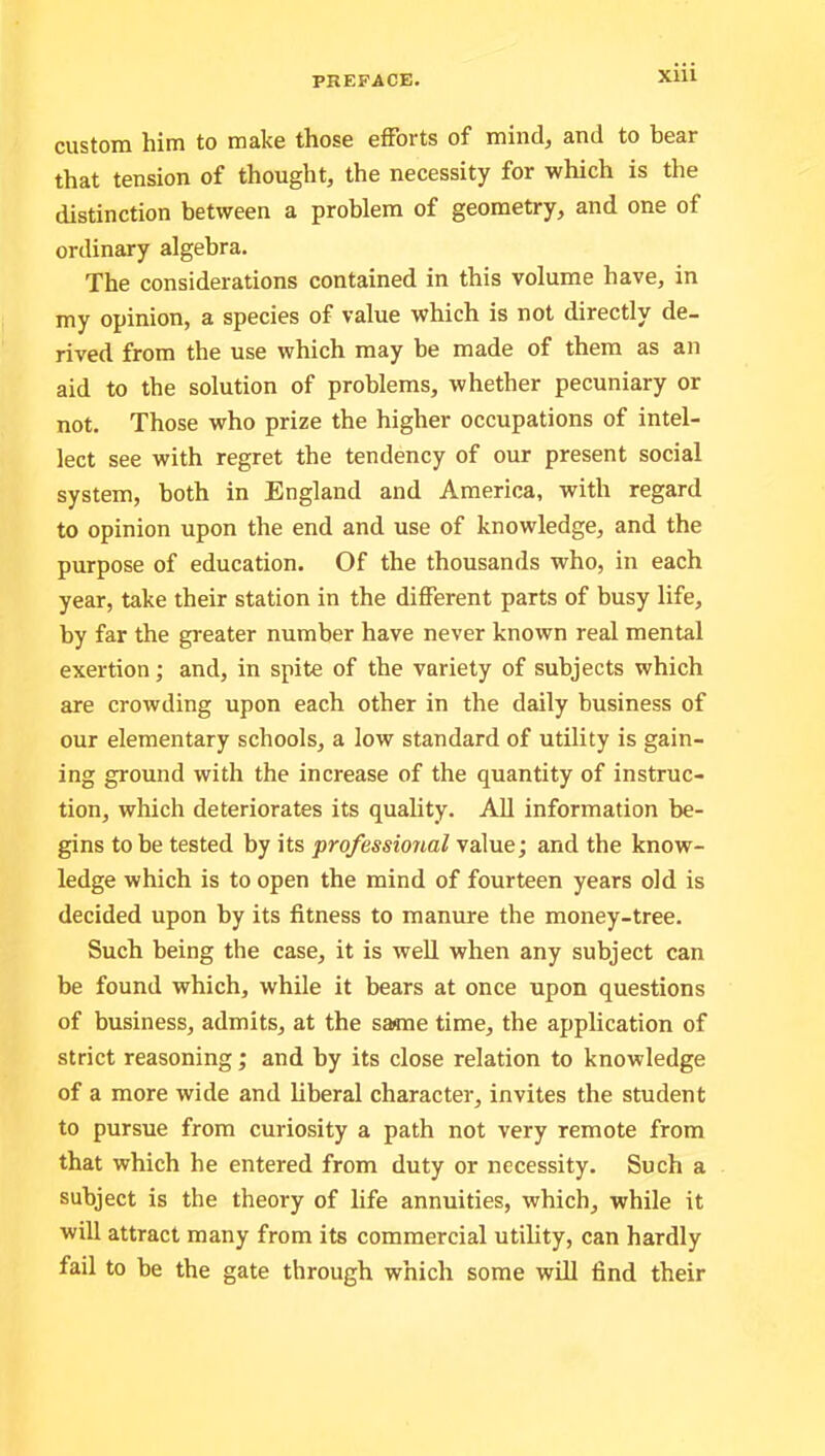 custom him to make those efforts of mind, and to bear that tension of thought, the necessity for which is the distinction between a problem of geometry, and one of ordinary algebra. The considerations contained in this volume have, in my opinion, a species of value which is not directly de- rived from the use which may be made of them as an aid to the solution of problems, whether pecuniary or not. Those who prize the higher occupations of intel- lect see with regret the tendency of our present social system, both in England and America, with regard to opinion upon the end and use of knowledge, and the purpose of education. Of the thousands who, in each year, take their station in the different parts of busy life, by far the greater number have never known real mental exertion; and, in spite of the variety of subjects which are crowding upon each other in the daily business of our elementary schools, a low standard of utility is gain- ing ground with the increase of the quantity of instruc- tion, which deteriorates its quality. All information be- gins to be tested by its professional value; and the know- ledge which is to open the mind of fourteen years old is decided upon by its fitness to manure the money-tree. Such being the case, it is well when any subject can be found which, while it bears at once upon questions of business, admits, at the same time, the application of strict reasoning; and by its close relation to knowledge of a more wide and liberal character, invites the student to pursue from curiosity a path not very remote from that which he entered from duty or necessity. Such a subject is the theory of life annuities, which, while it will attract many from its commercial utility, can hardly fail to be the gate through which some will find their