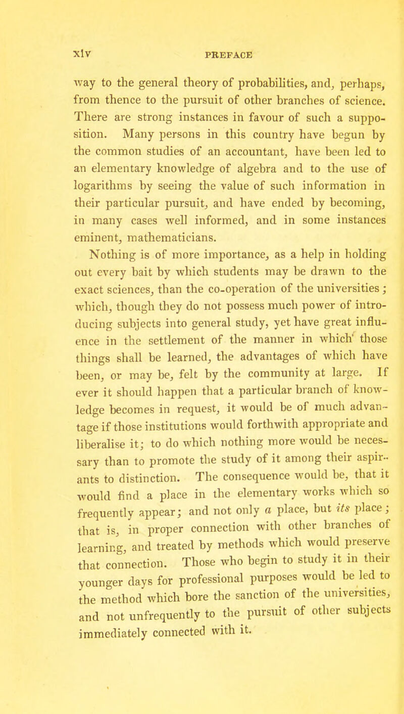 xlv way to the general theory of probabilities, and, perhaps, from thence to the pursuit of other branches of science. There are strong instances in favour of such a suppo- sition. Many persons in this country have begun by the common studies of an accountant, have been led to an elementary knowledge of algebra and to the use of logarithms by seeing the value of such information in their particular pursuit, and have ended by becoming, in many cases well informed, and in some instances eminent, mathematicians. Nothing is of more importance, as a help in holding out every bait by which students may he drawn to the exact sciences, than the co-operation of the universities; which, though they do not possess much power of intro- ducing subjects into general study, yet have great influ- ence in the settlement of the manner in which' those things shall be learned, the advantages of which have been, or may he, felt by the community at large. If ever it should happen that a particular branch of know- ledge becomes in request, it would be of much advan- tage if those institutions would forthwith appropriate and liberalise it; to do which nothing more would be neces- sary than to promote the study of it among their aspir- ants to distinction. The consequence would be, that it would find a place in the elementary works which so frequently appear; and not only a place, but its place; that is, in proper connection with other branches of learning, and treated by methods which would preserve that connection. Those who begin to study it in their younger days for professional purposes would be led to the method which bore the sanction of the universities, and not unfrequently to the pursuit of other subjects immediately connected with it.