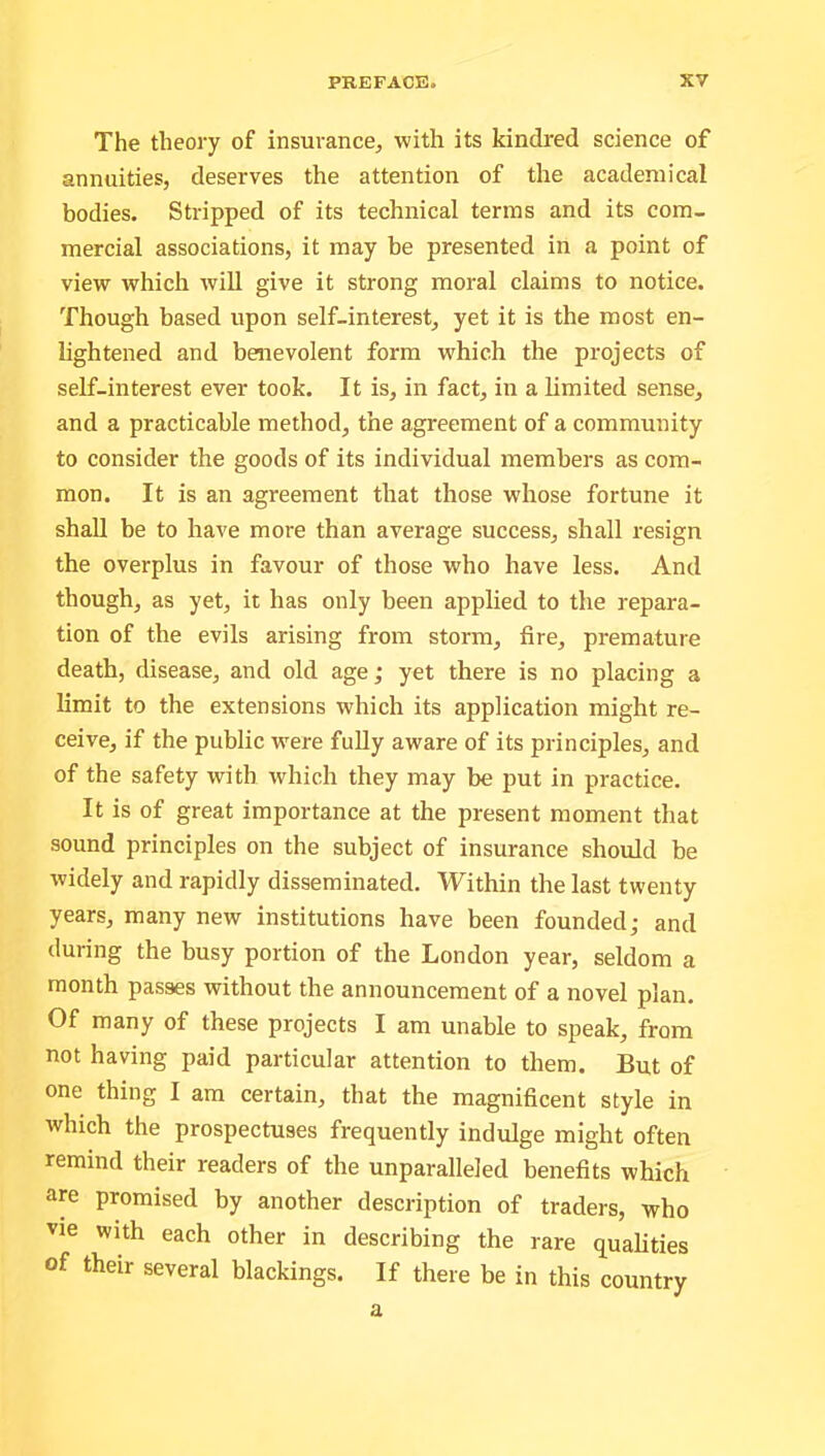 The theory of insurance, with its kindred science of annuities, deserves the attention of the academical bodies. Stripped of its technical terms and its com- mercial associations, it may be presented in a point of view which will give it strong moral claims to notice. Though based upon self-interest, yet it is the most en- lightened and benevolent form which the projects of self-interest ever took. It is, in fact, in a limited sense, and a practicable method, the agreement of a community to consider the goods of its individual members as com- mon. It is an agreement that those whose fortune it shall be to have more than average success, shall resign the overplus in favour of those who have less. And though, as yet, it has only been applied to the repara- tion of the evils arising from storm, fire, premature death, disease, and old age; yet there is no placing a limit to the extensions which its application might re- ceive, if the public were fully aware of its principles, and of the safety with which they may be put in practice. It is of great importance at the present moment that sound principles on the subject of insurance should be widely and rapidly disseminated. Within the last twenty years, many new institutions have been founded; and during the busy portion of the London year, seldom a month passes without the announcement of a novel plan. Of many of these projects I am unable to speak, from not having paid particular attention to them. But of one thing I am certain, that the magnificent style in which the prospectuses frequently indulge might often remind their readers of the unparalleled benefits which are promised by another description of traders, who vie with each other in describing the rare qualities of their several blackings. If there be in this country a