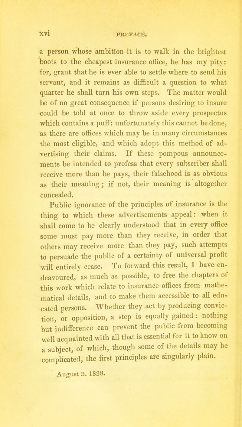 a person whose ambition it is to walk in the brightest boots to the cheapest insurance office, he has my pity: for, grant that he is ever able to settle where to send his servant, and it remains as difficult a question to what quarter he shall turn his own steps. The matter would be of no great consequence if persons desiring to insure could be told at once to throw aside every prospectus which contains a puff: unfortunately this cannot be done, as there are offices which may be in many circumstances the most eligible, and which adopt this method of ad- vertising their claims. If these pompous announce- ments be intended to profess that every subscriber shall receive more than he pays, their falsehood is as obvious as their meaning; if not, their meaning is altogether- concealed. Public ignorance of the principles of insurance is the thing to which these advertisements appeal: when it shall come to be clearly understood that in every office some must pay more than they receive, in order that others may receive more than they pay, such attempts to persuade the public of a certainty of universal profit will entirely cease. To forward this result, I have en- deavoured, as much as possible, to free the chapters of this work which relate to insurance offices from mathe- matical details, and to make them accessible to all edu- cated persons. Whether they act by producing convic- tion, or opposition, a step is equally gained: nothing but indifference can prevent the public from becoming well acquainted with all that is essential for it to know on a subject, of which, though some of the details may be complicated, the first principles are singularly plain. August 3. 1838.