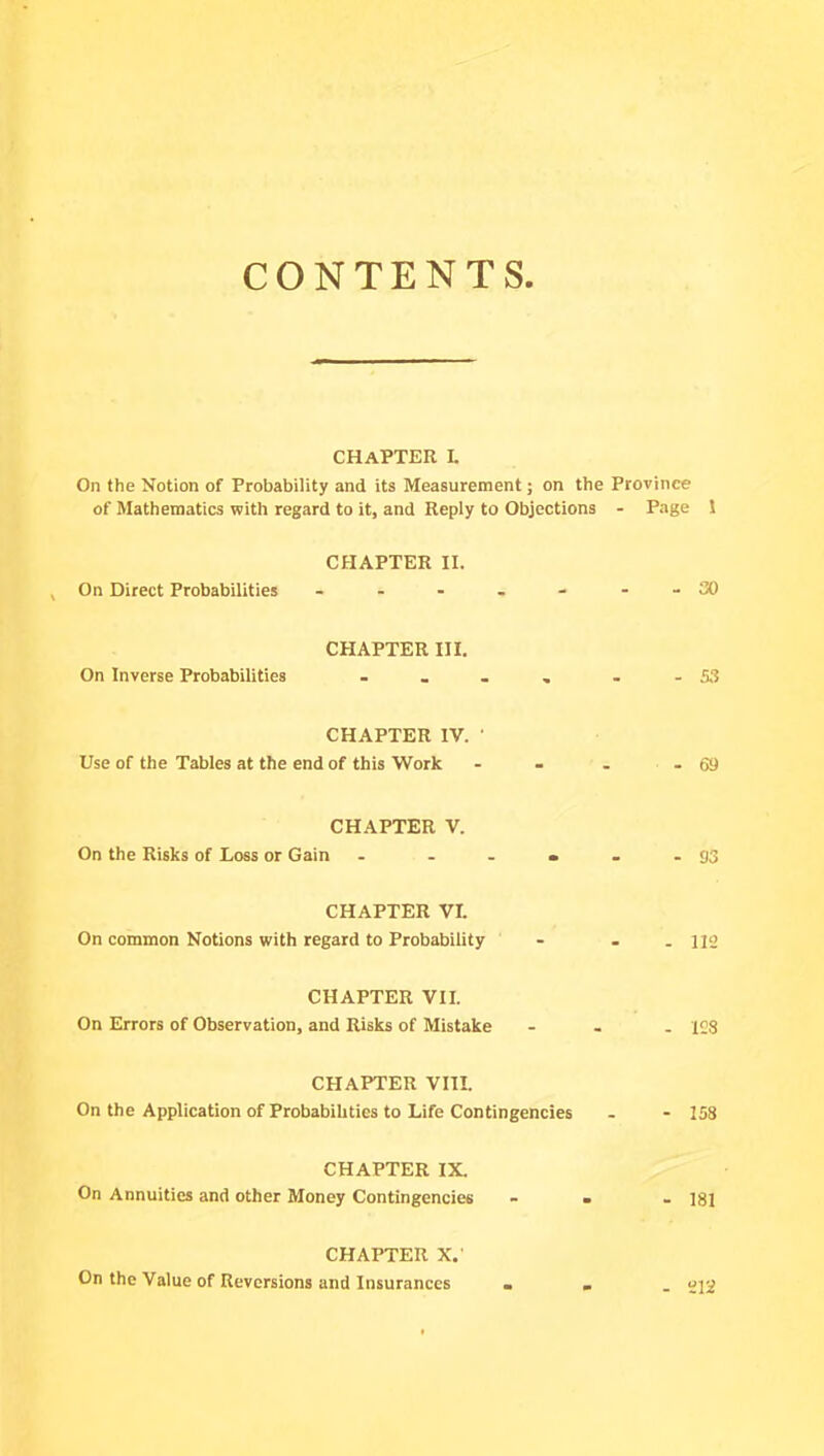 CONTENTS CHAPTER L On the Notion of Probability and its Measurement; on the Province of Mathematics with regard to it, and Reply to Objections - Page 1 CHAPTER II. On Direct Probabilities - - - - - - - 30 CHAPTER III. On Inverse Probabilities - _ . . - - S3 CHAPTER IV. ' Use of the Tables at the end of this Work - - - 69 CHAPTER V. On the Risks of Loss or Gain - ..... 93 CHAPTER VI. On common Notions with regard to Probability - . - 112 CHAPTER VII. On Errors of Observation, and Risks of Mistake - 12S CHAPTER VIII. On the Application of Probabihties to Life Contingencies - - 158 CHAPTER IX. On Annuities and other Money Contingencies ... lgi CHAPTER X. On the Value of Reversions and Insurances ... ujg