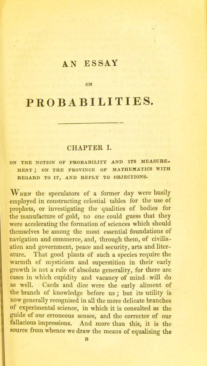 AN ESSAY ON PROBABILITIES. CHAPTER I. ON THE NOTION OF PROBABILITY AND ITS MEASURE- MENT ; ON THE PROVINCE OF MATHEMATICS WITH REGARD TO IT, AND REPLY TO OBJECTIONS- When the speculators of a former day were busily employed in constructing celestial tables for the use ol prophets, or investigating the qualities of bodies for the manufacture of gold, no one could guess that they were accelerating the formation of sciences which should themselves be among the most essential foundations of navigation and commerce, and, through them, of civilis - ation and government, peace and security, arts and liter- ature. That good plants of such a species require the warmth of mysticism and superstition in their early growth is not a rule of absolute generality, for there are cases in which cupidity and vacancy of mind. will do as well. Cards and dice were the early aliment of the branch of knowledge before us ; but its utility is now generally recognised in all the more delicate branches of experimental science, in which it is consulted as the guide of our erroneous senses, and the corrector of our fallacious impressions. And more than this, it is the source from whence we draw the means of equalising the B