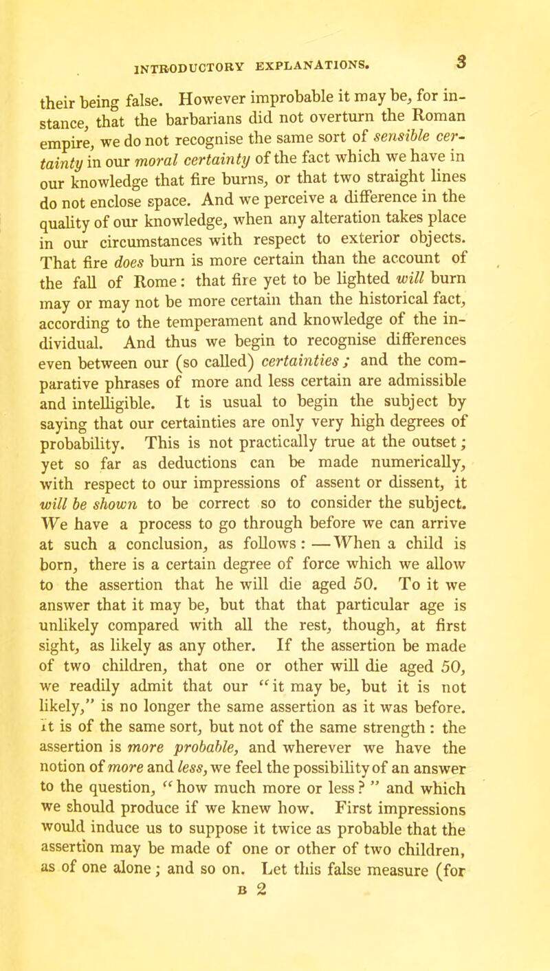 their being false. However improbable it may be, for in- stance, that the barbarians did not overturn the Roman empire, we do not recognise the same sort of sensible cer- tainty in our moral certainty of the fact which we have in our knowledge that fire burns, or that two straight lines do not enclose space. And we perceive a difference in the quality of our knowledge, when any alteration takes place in our circumstances with respect to exterior objects. That fire does burn is more certain than the account of the fall of Rome: that fire yet to be lighted will burn may or may not be more certain than the historical fact, according to the temperament and knowledge of the in- dividual. And thus we begin to recognise differences even between our (so called) certainties; and the com- parative phrases of more and less certain are admissible and intelligible. It is usual to begin the subject by saying that our certainties are only very high degrees of probability. This is not practically true at the outset; yet so far as deductions can be made numerically, with respect to our impressions of assent or dissent, it will be shown to be correct so to consider the subject. We have a process to go through before we can arrive at such a conclusion, as follows : —When a child is born, there is a certain degree of force which we allow to the assertion that he will die aged 50. To it we answer that it may be, but that that particular age is unlikely compared with all the rest, though, at first sight, as likely as any other. If the assertion be made of two children, that one or other will die aged 50, we readily admit that our “it may be, but it is not likely,” is no longer the same assertion as it was before, it is of the same sort, but not of the same strength : the assertion is more probable, and wherever we have the notion of more and less, we feel the possibility of an answer to the question, “ how much more or less ? ” and which we should produce if we knew how. First impressions would induce us to suppose it twice as probable that the assertion may be made of one or other of two children, as of one alone; and so on. Let this false measure (for b 2