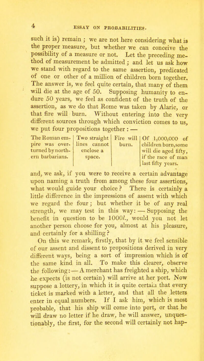 such it is) remain ; we are not here considering what is the proper measure, but whether we can conceive the possibility of a measure or not. Let the preceding me- thod of measurement be admitted ; and let us ask how we stand with regard to the same assertion, predicated of one or other of a million of children born together. The answer is, we feel quite certain, that many of them will die at the age of 50. Supposing humanity to en- dure 50 years, we feel as confident of the truth of the assertion, as we do that Rome was taken by Alaric, or that fire will burn. Without entering into the very different sources through which conviction comes to us, we put four propositions together : — The Roman em- Two straight Fire will pire was over- lines cannot burn. turned by north- enclose a ern barbarians. space. Of 1,000,000 of children born,some will die aged fifty, if the race of man last fifty years. and, we ask, if you were to receive a certain advantage upon naming a truth from among these four assertions, what would guide your choice ? There is certainly a little difference in the impressions of assent with which we regard the four; but whether it be of any real strength, we may test in this way: — Supposing the benefit in question to be 1000/., would you not let another person choose for you, almost at his pleasure, and certainly for a shilling ? On this we remark, firstly, that by it we feel sensible of our assent and dissent to propositions derived in very different ways, being a sort of impression which is of the same kind in all. To make this clearer, observe the following: — A merchant has freighted a ship, which he expects (is not certain) will arrive at her port. Now suppose a lottery, in which it is quite certain that every ticket is marked with a letter, and that all the letters enter in equal numbers. If I ask him, which is most probable, that his ship will come into port, or that he will draw no letter if he draw, he will answer, unques- tionably, the first, for the second will certainly not hap-